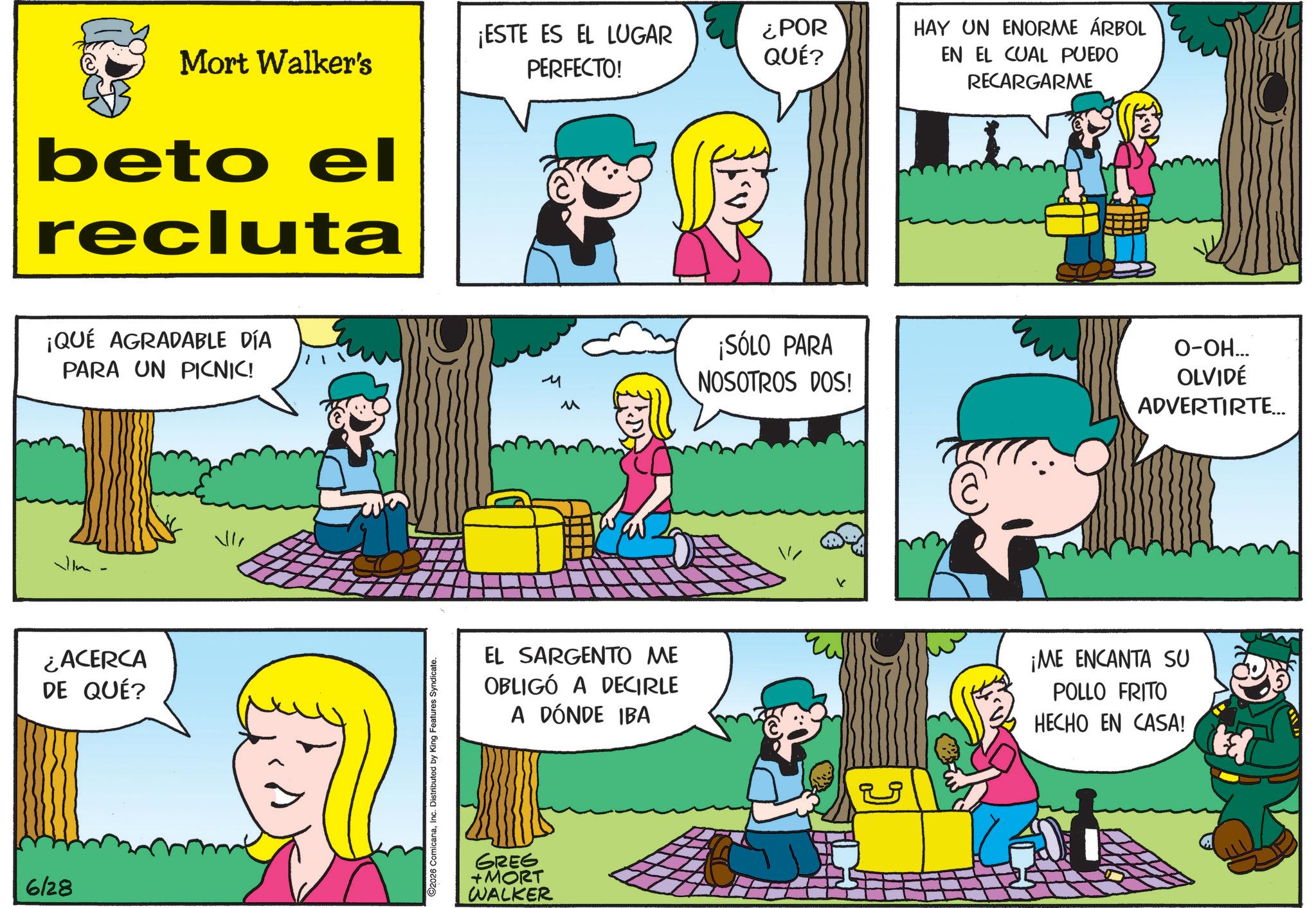 Animated cartoon OCR: 6128 Mort Walker's ¡ESTE ES EL LUGAR PERFECTO! ¿POR QUÉ? beto el recluta ¡QUÉ AGRADABLE DÍA PARA UN PICNIC! ¿ACERCA DE QUÉ? 2026 ComicanaInc. Distributed by King Features Syndicate. HAY UN ENORME ÁRBOL EN EL CUAL PUEDO RECARGARME M ¡SÓLO PARA NOSOTROS DOS! O-OH... OLVIDÉ ADVERTIRTE... M EL SARGENTO ME OBLIGÓ A DECIRLE A DÓNDE IBA ¡ME ENCANTA SU POLLO FRITO HECHO EN CASA! GREG +MORT WALKER ? 6128 Mort Walker's ¡ ESTE ES EL LUGAR PERFECTO ! ¿ POR QUÉ ? beto el recluta ¡ QUÉ AGRADABLE DÍA PARA UN PICNIC ! ¿ ACERCA DE QUÉ ? 2026 ComicanaInc. Distributed by King Features Syndicate . HAY UN ENORME ÁRBOL EN EL CUAL PUEDO RECARGARME M ¡ SÓLO PARA NOSOTROS DOS ! O - OH ... OLVIDÉ ADVERTIRTE ... M EL SARGENTO ME OBLIGÓ A DECIRLE A DÓNDE IBA ¡ ME ENCANTA SU POLLO FRITO HECHO EN CASA ! GREG + MORT WALKER ?