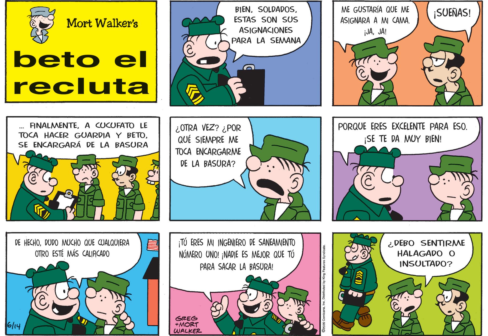 Gesture OCR: 6/14 Mort Walker's beto el recluta BIENESTAS SON SUS ASIGNACIONES PARA LA SEMANA ME GUSTARÍA QUE ME ASIGNARA A MI CAMA. ¡JAJA! ¡SUEÑAS! FINALMENTEA CUCUFATO LE TOCA HACER GUARDIA Y BETOSE ENCARGARÁ DE LA BASURA ¿OTRA VEZ? ¿POR QUÉ SIEMPRE ME TOCA ENCARGARME DE LA BASURA? PORQUE ERES EXCELENTE PARA ESO. ¡SE TE DA MUY BIEN! DE HECHODUDO MUCHO QUE CUALQUIERA OTRO ESTÉ MÁS CALIFICADO ¡TÚ ERES MI INGENIERO DE SANEAMIENTO NÚMERO UNO! ¡NADIE ES MEJOR QUE TÚ PARA SACAR LA BASURA! GREG +MORT WALKER O2026 ComicanaInc. Distributed by King Features Syndicate. {{>>> ¿DEBO SENTIRME HALAGADO O INSULTADO? 6/14 Mort Walker's beto el recluta BIENESTAS SON SUS ASIGNACIONES PARA LA SEMANA ME GUSTARÍA QUE ME ASIGNARA A MI CAMA . ¡ JAJA ! ¡ SUEÑAS ! FINALMENTEA CUCUFATO LE TOCA HACER GUARDIA Y BETOSE ENCARGARÁ DE LA BASURA ¿ OTRA VEZ ? ¿ POR QUÉ SIEMPRE ME TOCA ENCARGARME DE LA BASURA ? PORQUE ERES EXCELENTE PARA ESO . ¡ SE TE DA MUY BIEN ! DE HECHODUDO MUCHO QUE CUALQUIERA OTRO ESTÉ MÁS CALIFICADO ¡ TÚ ERES MI INGENIERO DE SANEAMIENTO NÚMERO UNO ! ¡ NADIE ES MEJOR QUE TÚ PARA SACAR LA BASURA ! GREG + MORT WALKER O2026 ComicanaInc. Distributed by King Features Syndicate . { { >>> ¿ DEBO SENTIRME HALAGADO O INSULTADO ?