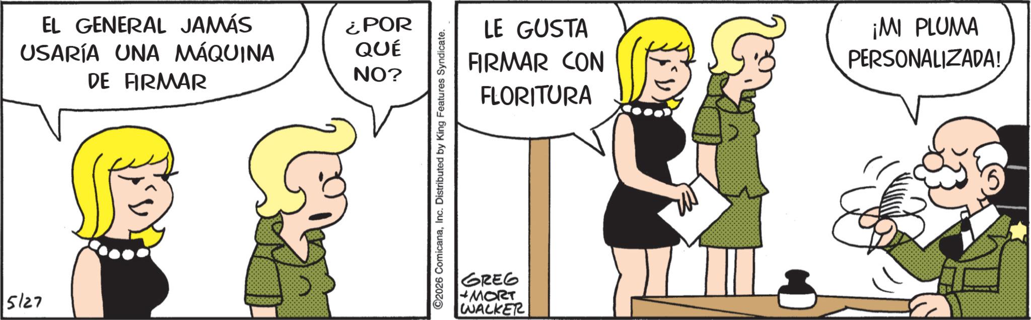 Animated cartoon OCR: 5/27 EL GENERAL JAMÁS USARÍA UNA MÁQUINA DE FIRMAR ¿POR QUÉ NO? ©2026 ComicanaInc. Distributed by King Features Syndicate. LE GUSTA FIRMAR CON FLORITURA ¡MI PLUMA PERSONALIZADA! GREG MORT WALKER 5/27 EL GENERAL JAMÁS USARÍA UNA MÁQUINA DE FIRMAR ¿ POR QUÉ NO ? © 2026 ComicanaInc. Distributed by King Features Syndicate . LE GUSTA FIRMAR CON FLORITURA ¡ MI PLUMA PERSONALIZADA ! GREG MORT WALKER