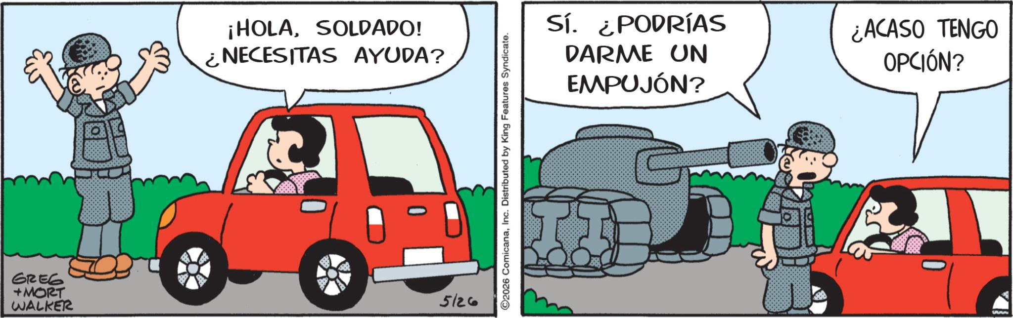 Kit car OCR: ¡HOLASOLDADO! ¿NECESITAS AYUDA? GREG +MORT WALKER 5126 2026 ComicanaInc. Distributed by King Features Syndicate. SÍ. ¿PODRÍAS DARME UN EMPUJÓN? ¿ACASO TENGO OPCIÓN? ¡ HOLASOLDADO ! ¿ NECESITAS AYUDA ? GREG + MORT WALKER 5126 2026 ComicanaInc. Distributed by King Features Syndicate . SÍ . ¿ PODRÍAS DARME UN EMPUJÓN ? ¿ ACASO TENGO OPCIÓN ?