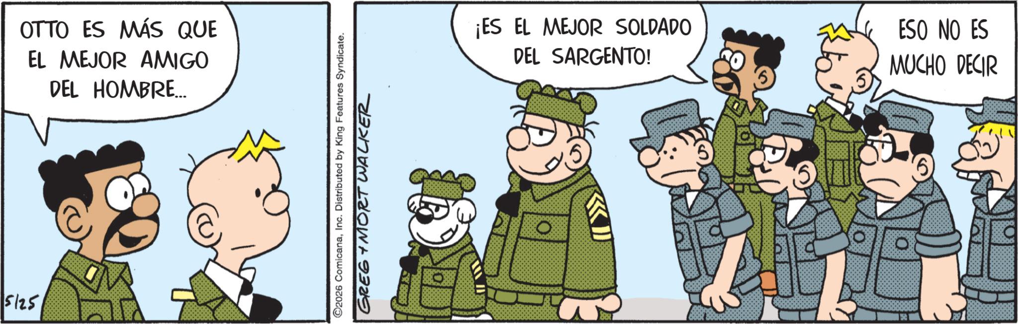 Fictional character OCR: 5125 OTTO ES MÁS QUE EL MEJOR AMIGO DEL HOMBRE... ©2026 ComicanaInc. Distributed by King Features Syndicate. GREG + MORT WALKER ¡ES EL MEJOR SOLDADO DEL SARGENTO! ESO NO ES MUCHO DECIR 5125 OTTO ES MÁS QUE EL MEJOR AMIGO DEL HOMBRE ... © 2026 ComicanaInc. Distributed by King Features Syndicate . GREG + MORT WALKER ¡ ES EL MEJOR SOLDADO DEL SARGENTO ! ESO NO ES MUCHO DECIR