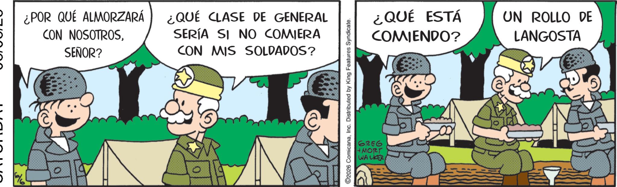 Publication OCR: ¿POR QUÉ ALMORZARÁ CON NOSOTROSSEÑOR? ¿QUÉ CLASE DE GENERAL SERÍA SI NO COMIERA CON MIS SOLDADOS? 2026 ComicanaInc. Distributed by King Features Syndicate. GREG +MORT WALKER ¿QUÉ ESTÁ COMIENDO? UN ROLLO DE LANGOSTA ¿ POR QUÉ ALMORZARÁ CON NOSOTROSSEÑOR ? ¿ QUÉ CLASE DE GENERAL SERÍA SI NO COMIERA CON MIS SOLDADOS ? 2026 ComicanaInc. Distributed by King Features Syndicate . GREG + MORT WALKER ¿ QUÉ ESTÁ COMIENDO ? UN ROLLO DE LANGOSTA