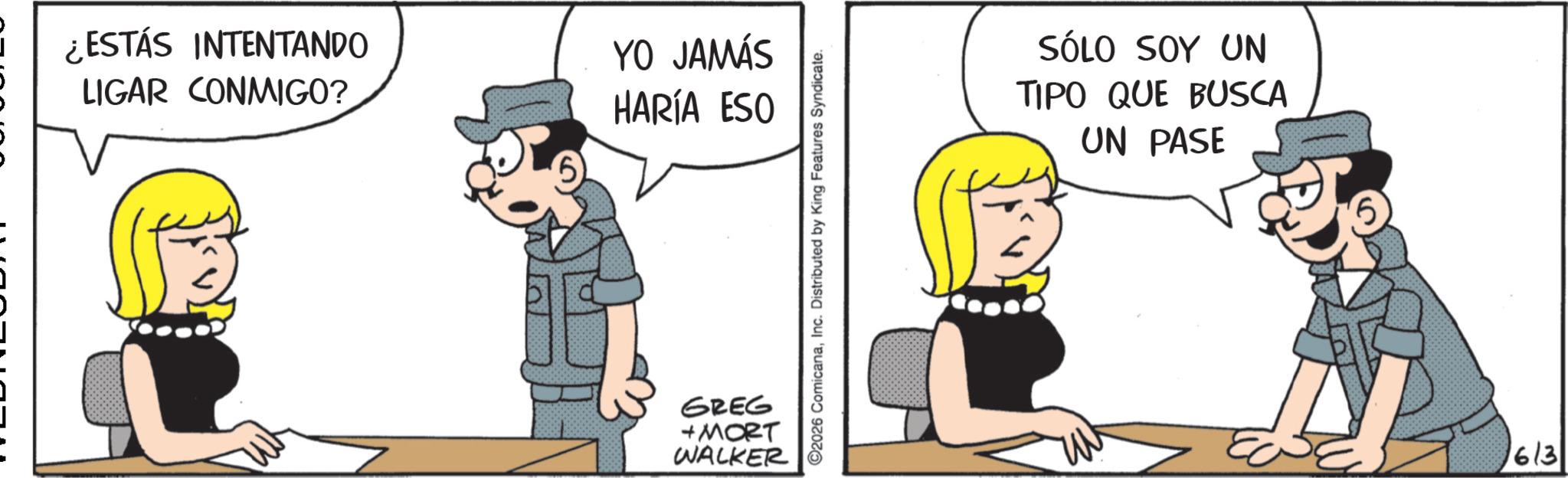 Animated cartoon OCR: ¿ESTÁS INTENTANDO LIGAR CONMIGO? YO JAMÁS HARÍA ESO GREG +MORT WALKER 2026 ComicanaInc. Distributed by King Features Syndicate. SÓLO SOY UN TIPO QUE BUSCA UN PASE 6 6/3 ¿ ESTÁS INTENTANDO LIGAR CONMIGO ? YO JAMÁS HARÍA ESO GREG + MORT WALKER 2026 ComicanaInc. Distributed by King Features Syndicate . SÓLO SOY UN TIPO QUE BUSCA UN PASE 6 6/3