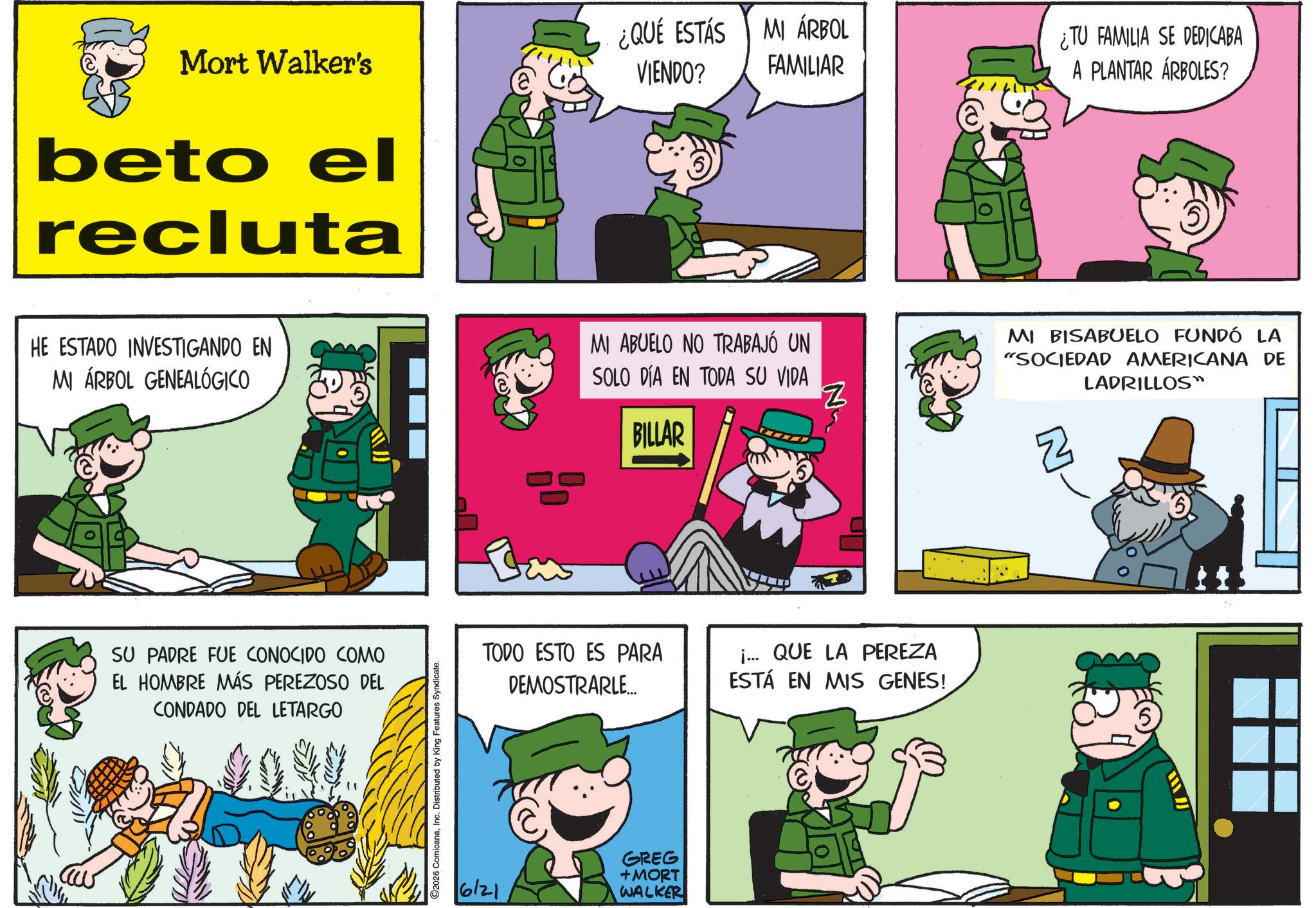 Animated cartoon OCR: Mort Walker's beto el recluta ¿QUE ESTÁS VIENDO? MI ÁRBOL FAMILIAR HE ESTADO INVESTIGANDO EN MI ÁRBOL GENEALÓGICO MI ABUELO NO TRABAJÓ UN SOLO DÍA EN TODA SU VIDA BILLAR SU PADRE FUE CONOCIDO COMO EL HOMBRE MÁS PEREZOSO DEL CONDADO DEL LETARGO 2026 ComicanaInc. Distributed by King Features Syndicate. N TODO ESTO ES PARA DEMOSTRARLE... i... QUE LA PEREZA ESTÁ EN MIS GENES! 6121 GREG +MORT WALKER ¿TU FAMILIA SE DEDICABA A PLANTAR ÁRBOLES? MI BISABUELO FUNDÓ LA "SOCIEDAD AMERICANA DE LADRILLOS" Mort Walker's beto el recluta ¿ QUE ESTÁS VIENDO ? MI ÁRBOL FAMILIAR HE ESTADO INVESTIGANDO EN MI ÁRBOL GENEALÓGICO MI ABUELO NO TRABAJÓ UN SOLO DÍA EN TODA SU VIDA BILLAR SU PADRE FUE CONOCIDO COMO EL HOMBRE MÁS PEREZOSO DEL CONDADO DEL LETARGO 2026 ComicanaInc. Distributed by King Features Syndicate . N TODO ESTO ES PARA DEMOSTRARLE ... i ... QUE LA PEREZA ESTÁ EN MIS GENES ! 6121 GREG + MORT WALKER ¿ TU FAMILIA SE DEDICABA A PLANTAR ÁRBOLES ? MI BISABUELO FUNDÓ LA " SOCIEDAD AMERICANA DE LADRILLOS "
