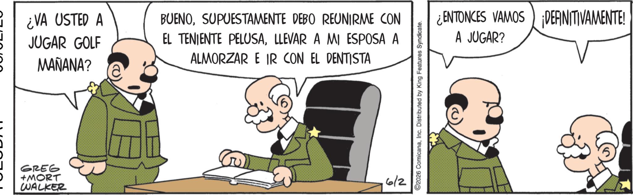 Photo caption OCR: ¿VA USTED A JUGAR GOLF MAÑANA? BUENOSUPUESTAMENTE DEBO REUNIRME CON EL TENIENTE PELUSALLEVAR A MI ESPOSA A ALMORZAR E IR CON EL DENTISTA GREG +MORT WALKER 6/2 ©2026 ComicanaInc. Distributed by King Features Syndicate. ¿ENTONCES VAMOS DEFINITIVAMENTE! A JUGAR? ¿ VA USTED A JUGAR GOLF MAÑANA ? BUENOSUPUESTAMENTE DEBO REUNIRME CON EL TENIENTE PELUSALLEVAR A MI ESPOSA A ALMORZAR E IR CON EL DENTISTA GREG + MORT WALKER 6/2 © 2026 ComicanaInc. Distributed by King Features Syndicate . ¿ ENTONCES VAMOS DEFINITIVAMENTE ! A JUGAR ?