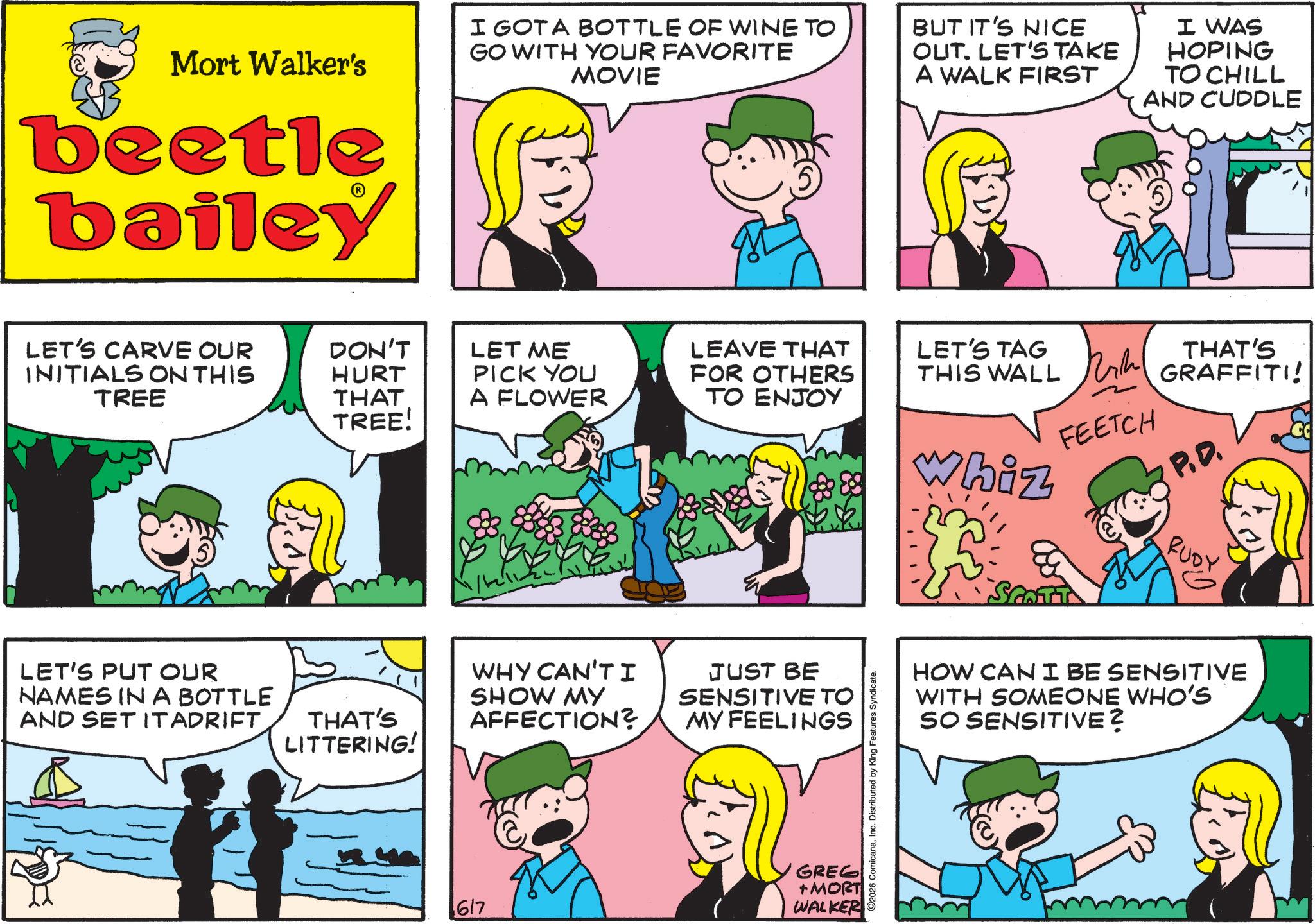 Comic book OCR: Mort Walker's beetle bailey LET'S CARVE OUR INITIALS ON THIS TREE I GOT A BOTTLE OF WINE TO GO WITH YOUR FAVORITE MOVIE BUT IT'S NICE OUT. LET'S TAKE A WALK FIRST I WAS HOPING TO CHILL AND CUDDLE DON'T HURT LET ME PICK YOU LEAVE THAT FOR OTHERS THAT TREE! A FLOWER ?? ????? LET'S PUT OUR NAMES IN A BOTTLE AND SET IT ADRIFTTHAT'S LITTERING! WHY CAN'T I SHOW MY AFFECTION? JUST BE SENSITIVE TO MY FEELINGS GREG +MORT 617 WALKER ©2026 ComicanaInc. Distributed by King Features Syndicate. LET'S TAG THIS WALL Whiz FEETCH THAT'S GRAFFITI! P.D. SCOTT RUDY HOW CAN I BE SENSITIVE WITH SOMEONE WHO'S SO SENSITIVE? Mort Walker's beetle bailey LET'S CARVE OUR INITIALS ON THIS TREE I GOT A BOTTLE OF WINE TO GO WITH YOUR FAVORITE MOVIE BUT IT'S NICE OUT . LET'S TAKE A WALK FIRST I WAS HOPING TO CHILL AND CUDDLE DON'T HURT LET ME PICK YOU LEAVE THAT FOR OTHERS THAT TREE ! A FLOWER ?? ????? LET'S PUT OUR NAMES IN A BOTTLE AND SET IT ADRIFTTHAT'S LITTERING ! WHY CAN'T I SHOW MY AFFECTION ? JUST BE SENSITIVE TO MY FEELINGS GREG + MORT 617 WALKER © 2026 ComicanaInc. Distributed by King Features Syndicate . LET'S TAG THIS WALL Whiz FEETCH THAT'S GRAFFITI ! P.D. SCOTT RUDY HOW CAN I BE SENSITIVE WITH SOMEONE WHO'S SO SENSITIVE ?