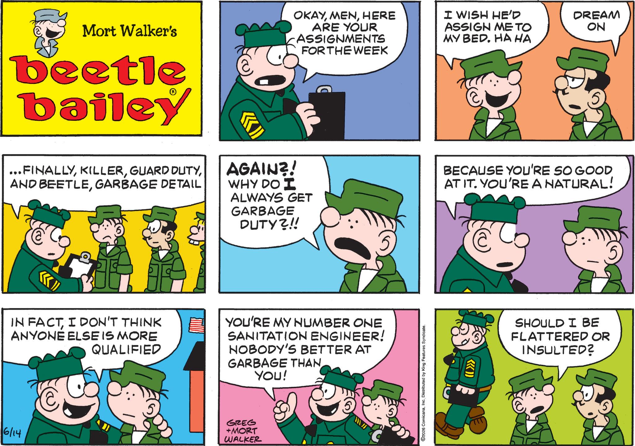 Animated cartoon OCR: 6/14 Mort Walker's beetle bailey OKAYHERE ARE YOUR ASSIGNMENTS FOR THE WEEK I WISH HE'D ASSIGN ME TO MY BED. HA HA DREAM ON ... FINALLYGARBAGE DETAIL AGAIN?! WHY DO I ALWAYS GET GARBAGE DUTY?!! BECAUSE YOU'RE SO GOOD AT IT. YOU'RE A NATURAL! IN FACTI DON'T THINK ANYONE ELSE IS MORE QUALIFIED YOU'RE MY NUMBER ONE SANITATION ENGINEER! NOBODY'S BETTER AT GARBAGE THAN YOU! GREG +MORT WALKER C2026 ComicanaInc. Distributed by King Features Syndicate. (L>>> SHOULD I BE FLATTERED OR INSULTED? 6/14 Mort Walker's beetle bailey OKAYHERE ARE YOUR ASSIGNMENTS FOR THE WEEK I WISH HE'D ASSIGN ME TO MY BED . HA HA DREAM ON ... FINALLYGUARD DUTYAND BEETLEGARBAGE DETAIL AGAIN ?! WHY DO I ALWAYS GET GARBAGE DUTY ? !! BECAUSE YOU'RE SO GOOD AT IT . YOU'RE A NATURAL ! IN FACTI DON'T THINK ANYONE ELSE IS MORE QUALIFIED YOU'RE MY NUMBER ONE SANITATION ENGINEER ! NOBODY'S BETTER AT GARBAGE THAN YOU ! GREG + MORT WALKER C2026 ComicanaInc. Distributed by King Features Syndicate . ( L >>> SHOULD I BE FLATTERED OR INSULTED ?