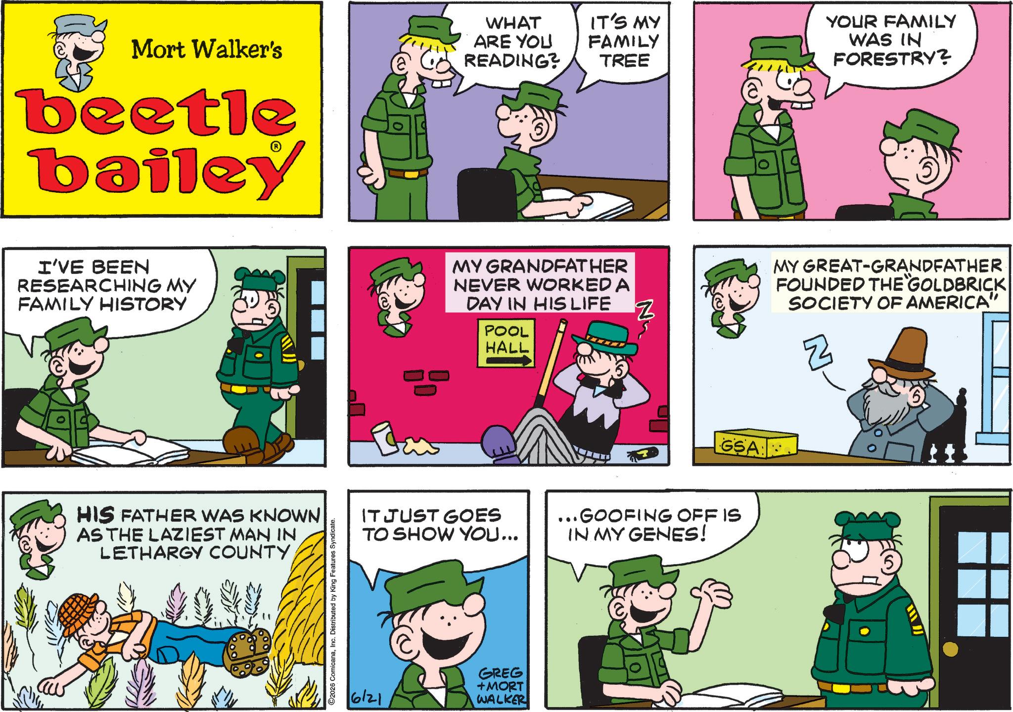 Animated cartoon OCR: Mort Walker's beetle bailey WHAT ARE YOU READING? IT'S MY FAMILY TREE YOUR FAMILY WAS IN FORESTRY? I'VE BEEN RESEARCHING MY FAMILY HISTORY MY GRANDFATHER NEVER WORKED A DAY IN HIS LIFE POOL HALL HIS FATHER WAS KNOWN AS THE LAZIEST MAN IN LETHARGY COUNTYInc. Distributed by King Features Syndicate. Z GSA IT JUST GOES TO SHOW YOU... ... GOOFING OFF IS IN MY GENES! 6/21 GREG + MORT WALKER MY GREAT-GRANDFATHER FOUNDED THE GOLDBRICK SOCIETY OF AMERICA" Z Mort Walker's beetle bailey WHAT ARE YOU READING ? IT'S MY FAMILY TREE YOUR FAMILY WAS IN FORESTRY ? I'VE BEEN RESEARCHING MY FAMILY HISTORY MY GRANDFATHER NEVER WORKED A DAY IN HIS LIFE POOL HALL HIS FATHER WAS KNOWN AS THE LAZIEST MAN IN LETHARGY COUNTY2026 ComicanaInc. Distributed by King Features Syndicate . Z GSA IT JUST GOES TO SHOW YOU ... ... GOOFING OFF IS IN MY GENES ! 6/21 GREG + MORT WALKER MY GREAT - GRANDFATHER FOUNDED THE GOLDBRICK SOCIETY OF AMERICA " Z