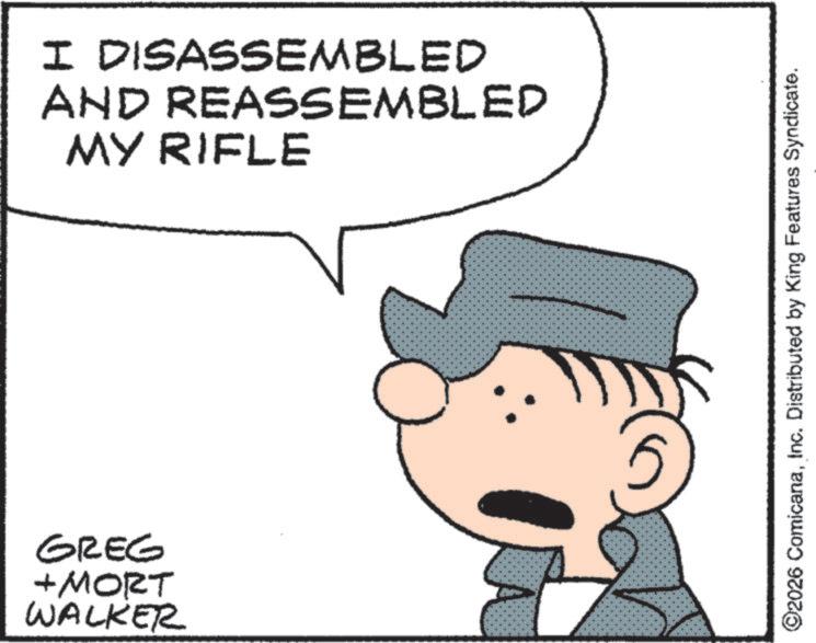 Fictional character OCR: GREG + MORT WALKER I DISASSEMBLED AND REASSEMBLED MY RIFLE ©2026 ComicanaInc. Distributed by King Features Syndicate. GREG + MORT WALKER I DISASSEMBLED AND REASSEMBLED MY RIFLE © 2026 ComicanaInc. Distributed by King Features Syndicate .