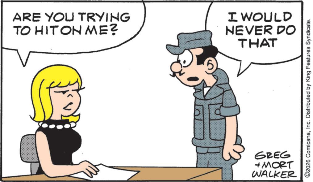 Line art OCR: ARE YOU TRYING TO HIT ON ME? 4 I WOULD NEVER DO THAT GREG + MORT WALKER ©2026 ComicanaInc. Distributed by King Features Syndicate. ARE YOU TRYING TO HIT ON ME ? 4 I WOULD NEVER DO THAT GREG + MORT WALKER © 2026 ComicanaInc. Distributed by King Features Syndicate .