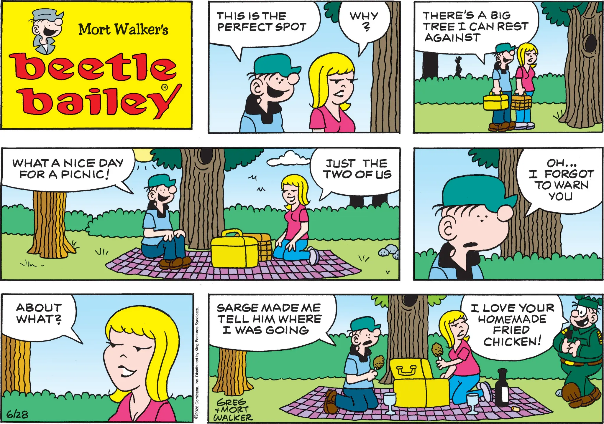 Animated cartoon OCR: 6128 Mort Walker's beetle bailey WHAT A NICE DAY FOR A PICNIC! Vlm ABOUT WHAT? "IN 92026 ComicanaInc. Distributed by King Features Syndicate. THIS IS THE PERFECT SPOT WHY 3 ? THERE'S A BIG TREE I CAN REST AGAINST JUST THE TWO OF US OH... I FORGOT TO WARN YOU SARGE MADE ME TELL HIM WHERE I WAS GOING I LOVE YOUR HOMEMADE FRIED CHICKEN! GREG +MORT WALKER 6128 Mort Walker's beetle bailey WHAT A NICE DAY FOR A PICNIC ! Vlm ABOUT WHAT ? " IN 92026 ComicanaInc. Distributed by King Features Syndicate . THIS IS THE PERFECT SPOT WHY 3 ? THERE'S A BIG TREE I CAN REST AGAINST JUST THE TWO OF US OH ... I FORGOT TO WARN YOU SARGE MADE ME TELL HIM WHERE I WAS GOING I LOVE YOUR HOMEMADE FRIED CHICKEN ! GREG + MORT WALKER