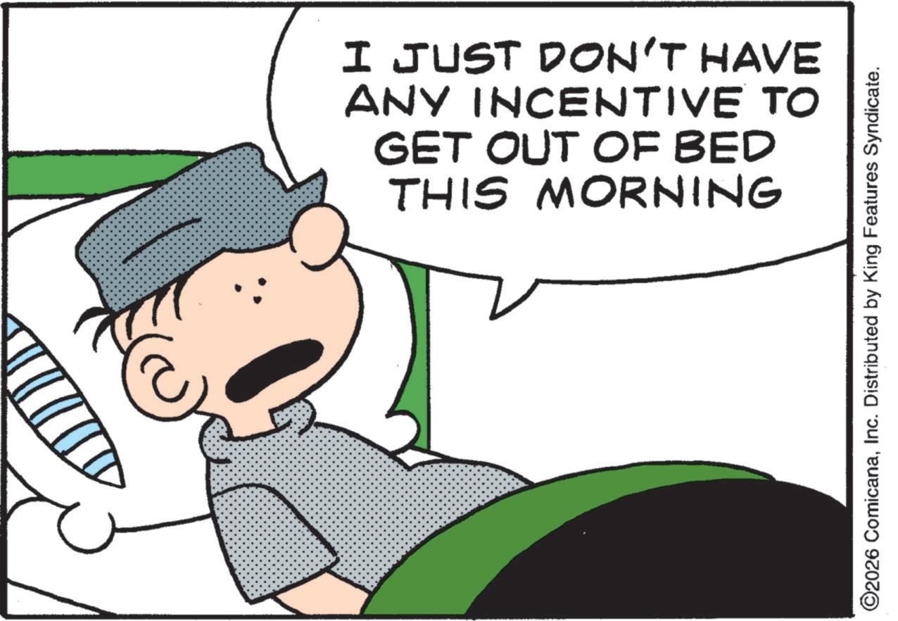 Pleased OCR: I JUST DON'T HAVE ANY INCENTIVE TO GET OUT OF BED THIS MORNING ©2026 ComicanaInc. Distributed by King Features Syndicate. I JUST DON'T HAVE ANY INCENTIVE TO GET OUT OF BED THIS MORNING © 2026 ComicanaInc. Distributed by King Features Syndicate .
