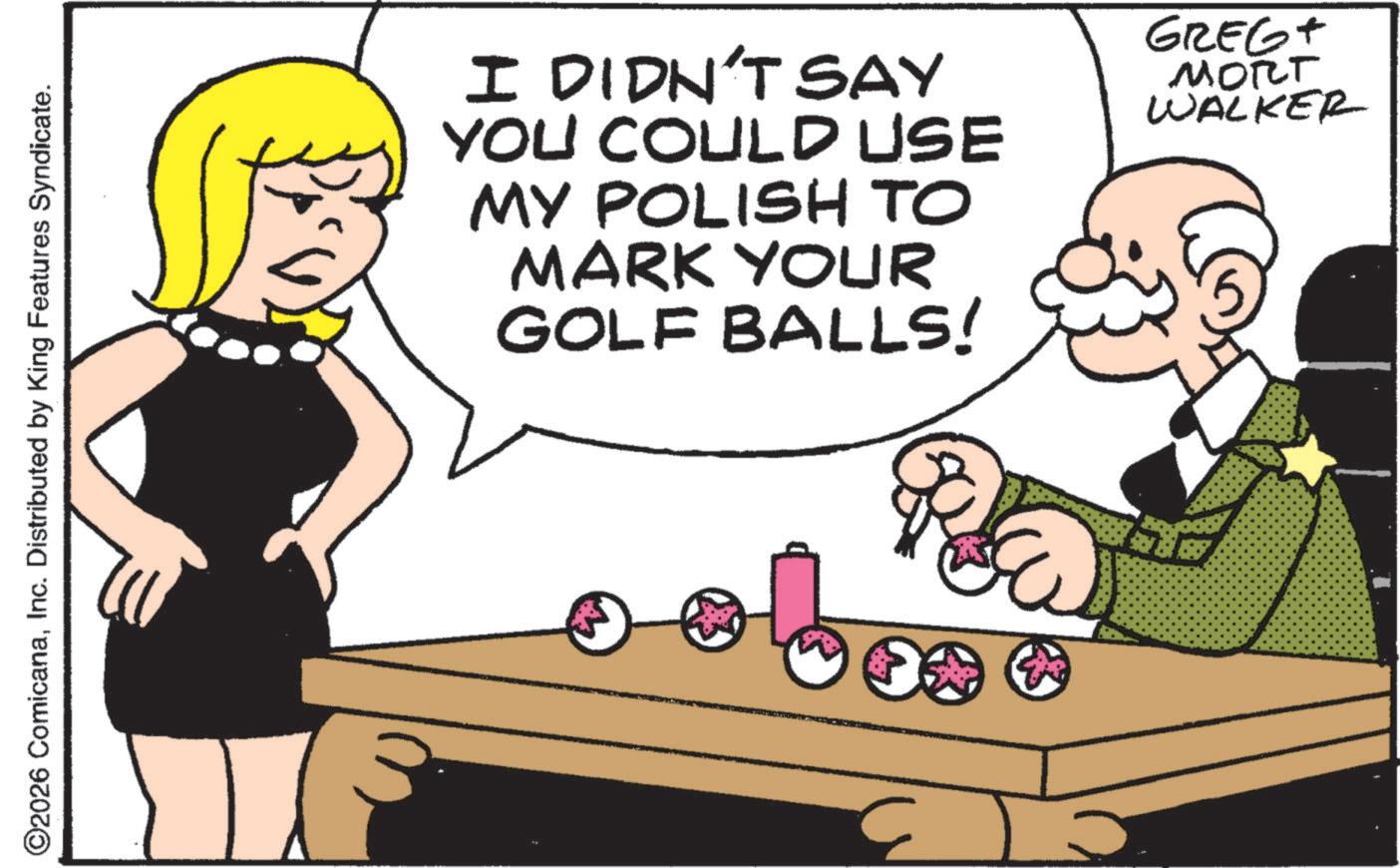 Fiction OCR: ©2026 ComicanaInc. Distributed by King Features Syndicate. I DIDN'T SAY YOU COULD USE MY POLISH TO MARK YOUR GOLF BALLS! GREGT MORT WALKER © 2026 ComicanaInc. Distributed by King Features Syndicate . I DIDN'T SAY YOU COULD USE MY POLISH TO MARK YOUR GOLF BALLS ! GREGT MORT WALKER
