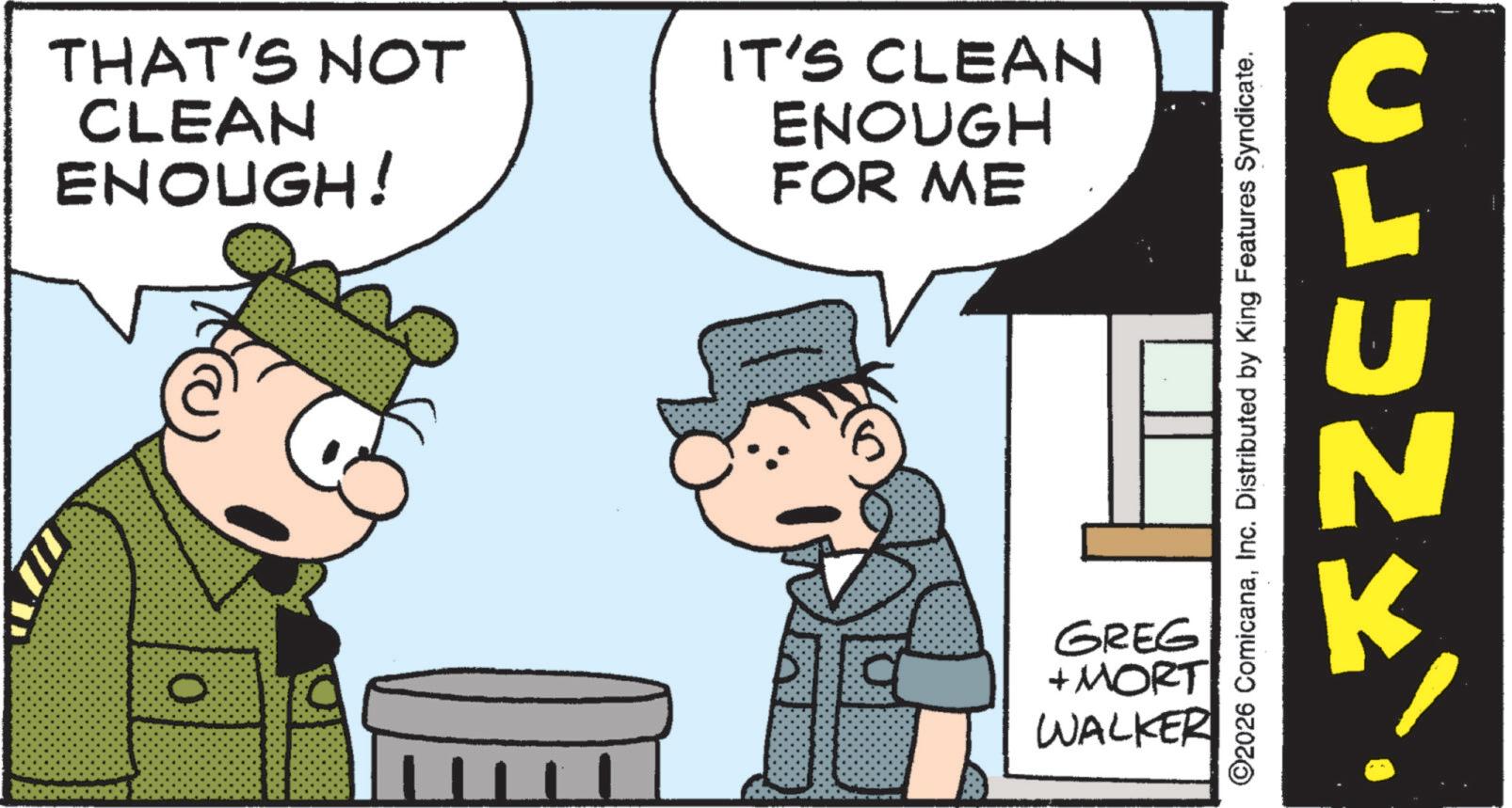 Comic book OCR: THAT'S NOT CLEAN ENOUGH! IT'S CLEAN ENOUGH FOR ME 0 GREG + MORT WALKER ©2026 ComicanaInc. Distributed by King Features Syndicate. CLUNK k THAT'S NOT CLEAN ENOUGH ! IT'S CLEAN ENOUGH FOR ME 0 GREG + MORT WALKER © 2026 ComicanaInc. Distributed by King Features Syndicate . CLUNK k