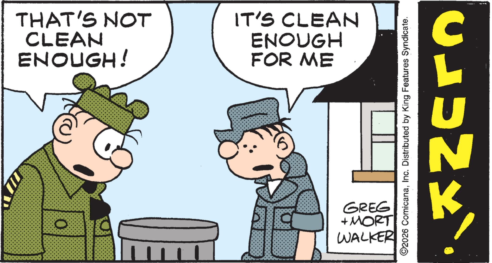 Comic book OCR: THAT'S NOT CLEAN ENOUGH! IT'S CLEAN ENOUGH FOR ME 0 GREG + MORT WALKER ©2026 ComicanaInc. Distributed by King Features Syndicate. CLUNK k THAT'S NOT CLEAN ENOUGH ! IT'S CLEAN ENOUGH FOR ME 0 GREG + MORT WALKER © 2026 ComicanaInc. Distributed by King Features Syndicate . CLUNK k