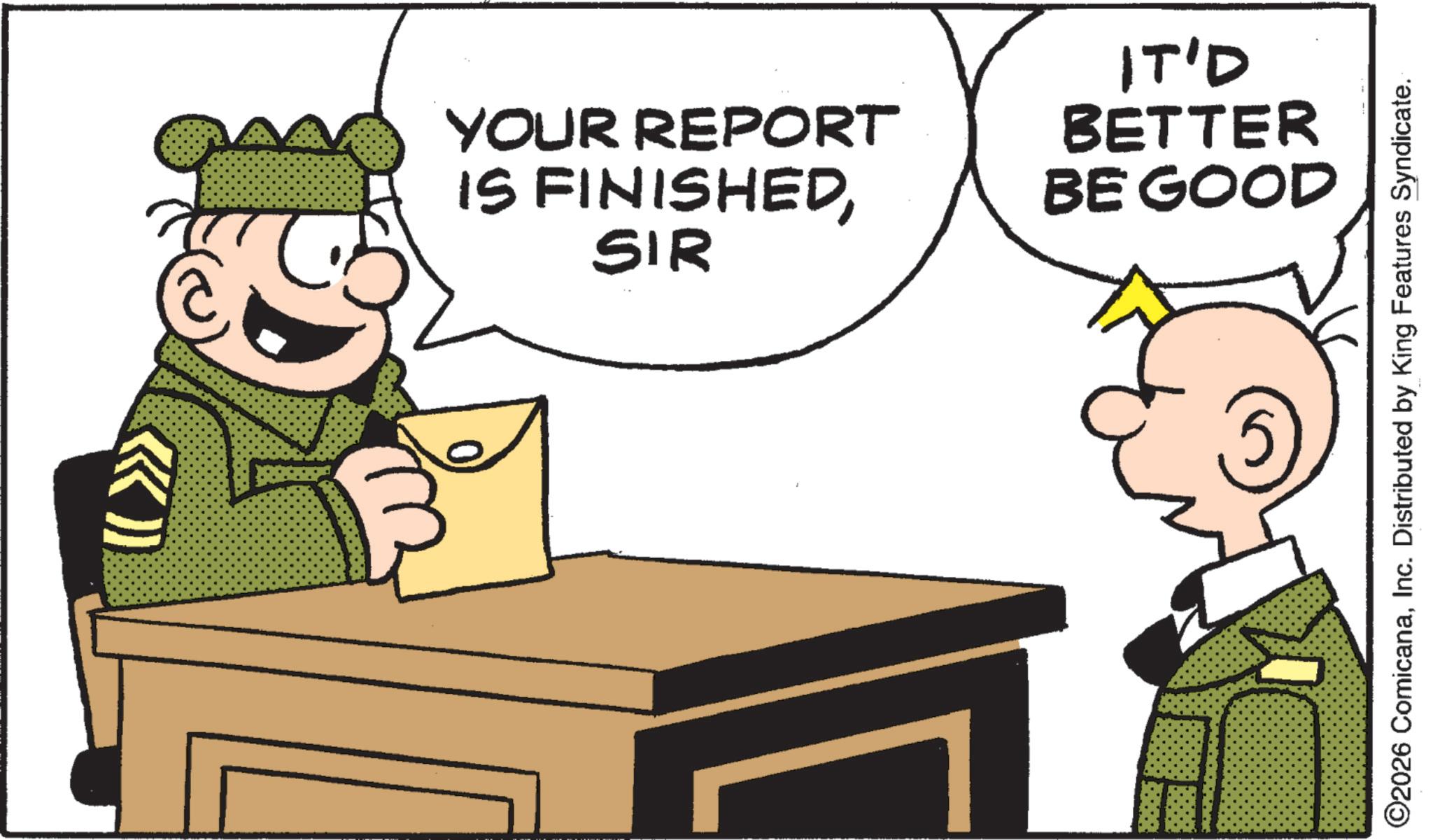 Pleased OCR: YOUR REPORT IS FINISHEDSIR IT'D BETTER BE GOOD ©2026 ComicanaInc. Distributed by King Features Syndicate. YOUR REPORT IS FINISHEDSIR IT'D BETTER BE GOOD © 2026 ComicanaInc. Distributed by King Features Syndicate .