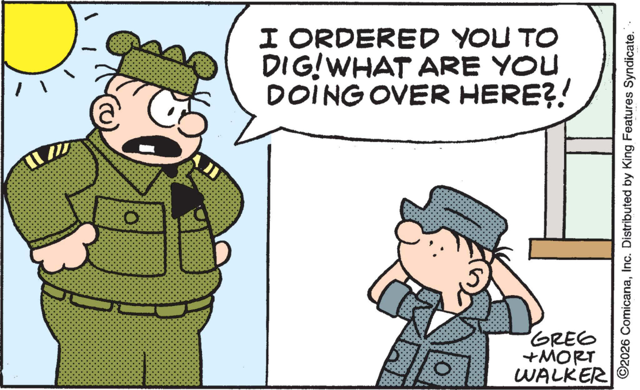Photo caption OCR: 0 AJI I ORDERED YOU TO DIG! WHAT ARE YOU DOING OVER HERE?! 0 GREG +MORT WALKER ©2026 ComicanaInc. Distributed by King Features Syndicate. 0 AJI I ORDERED YOU TO DIG ! WHAT ARE YOU DOING OVER HERE ?! 0 GREG + MORT WALKER © 2026 ComicanaInc. Distributed by King Features Syndicate .