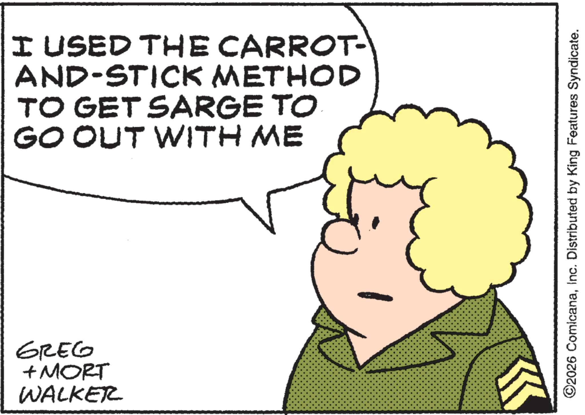 Happiness OCR: ???? + MORT WALKER I USED THE CARROT- AND-STICK METHOD TO GET SARGE TO GO OUT WITH ME ©2026 ComicanaInc. Distributed by King Features Syndicate. ???? + MORT WALKER I USED THE CARROT- AND - STICK METHOD TO GET SARGE TO GO OUT WITH ME © 2026 ComicanaInc. Distributed by King Features Syndicate .
