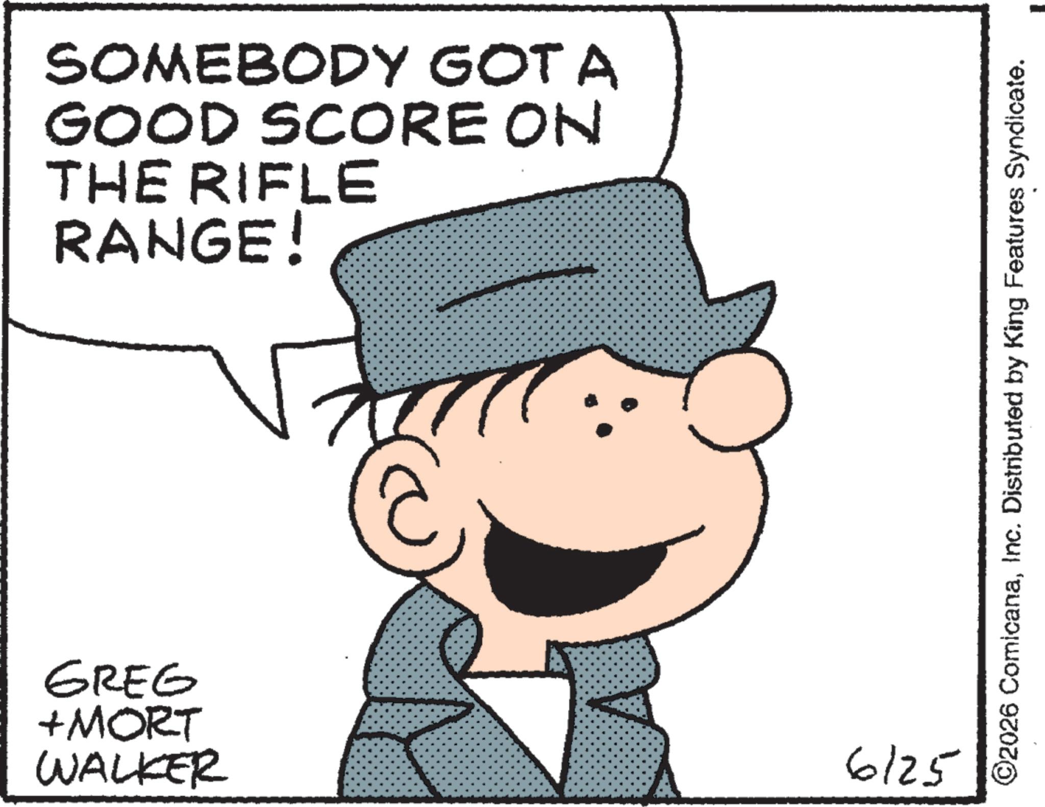 Fictional character OCR: SOMEBODY GOTA GOOD SCORE ON THE RIFLE RANGE! GREG +MORT WALKER 6125 ©2026 ComicanaInc. Distributed by King Features Syndicate. SOMEBODY GOTA GOOD SCORE ON THE RIFLE RANGE ! GREG + MORT WALKER 6125 © 2026 ComicanaInc. Distributed by King Features Syndicate .