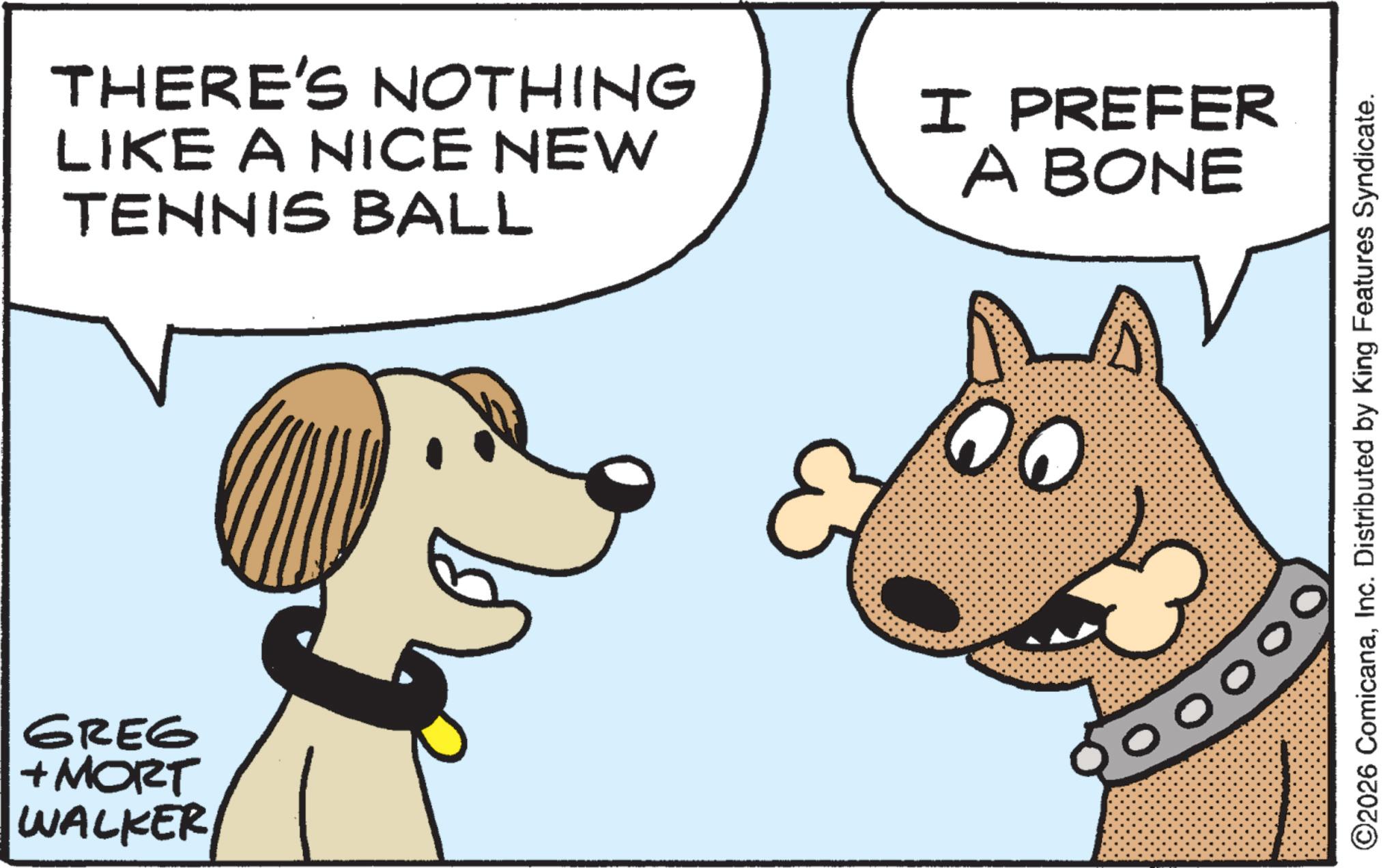 Working animal OCR: GREG + MORT WALKER THERE'S NOTHING LIKE A NICE NEW TENNIS BALL I PREFER A BONE ©2026 ComicanaInc. Distributed by King Features Syndicate. GREG + MORT WALKER THERE'S NOTHING LIKE A NICE NEW TENNIS BALL I PREFER A BONE © 2026 ComicanaInc. Distributed by King Features Syndicate .