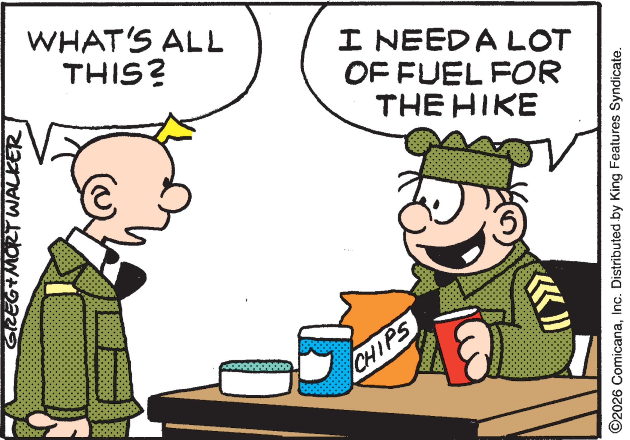 Animated cartoon OCR: GREG&MORT WALKER WHAT'S ALL THIS? CHIPS I NEED A LOT OF FUEL FOR THE HIKE ©2026 ComicanaInc. Distributed by King Features Syndicate. GREG & MORT WALKER WHAT'S ALL THIS ? CHIPS I NEED A LOT OF FUEL FOR THE HIKE © 2026 ComicanaInc. Distributed by King Features Syndicate .