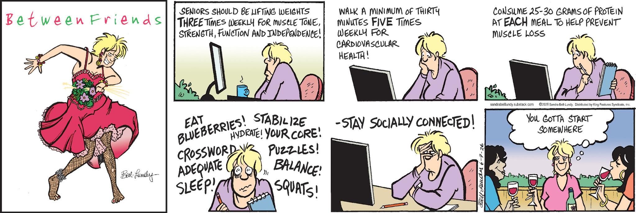 Fictional character OCR: SENIORS SHOULD BE LIFTING WEIGHTS Between Friends THREE TIMES WEEKLY FOR MUSCLE TONEFUNCTION AND INDEPENDENCE! WALK A MINIMUM OF THIRTY MINUTES FIVE TIMES WEEKLY FOR CARDIOVASCULAR HEALTH! CONSUME 25-30 GRAMS OF PROTEIN AT EACH MEAL TO HELP PREVENT MUSCLE LOSS CROSSWORD EAT BLUEBERRIES! STABILIZE sandrabelllundy substack.com 2026 Sandra Bell-Lundy. Distributed by King Features SyndicateInc. HYDRATE! YOUR CORE! PUZZLES! -STAY SOCIALLY CONNECTED! You GOTTA START SOMEWHERE Bert Lundy ADEQUATE BALANCE! SLEEP! SQUATS! Bell Hundes 6-7-26 Dom SENIORS SHOULD BE LIFTING WEIGHTS Between Friends THREE TIMES WEEKLY FOR MUSCLE TONEFUNCTION AND INDEPENDENCE ! WALK A MINIMUM OF THIRTY MINUTES FIVE TIMES WEEKLY FOR CARDIOVASCULAR HEALTH ! CONSUME 25-30 GRAMS OF PROTEIN AT EACH MEAL TO HELP PREVENT MUSCLE LOSS CROSSWORD EAT BLUEBERRIES ! STABILIZE sandrabelllundy substack.com 2026 Sandra Bell - Lundy . Distributed by King Features SyndicateInc. HYDRATE ! YOUR CORE ! PUZZLES ! -STAY SOCIALLY CONNECTED ! You GOTTA START SOMEWHERE Bert Lundy ADEQUATE BALANCE ! SLEEP ! SQUATS ! Bell Hundes 6-7-26 Dom
