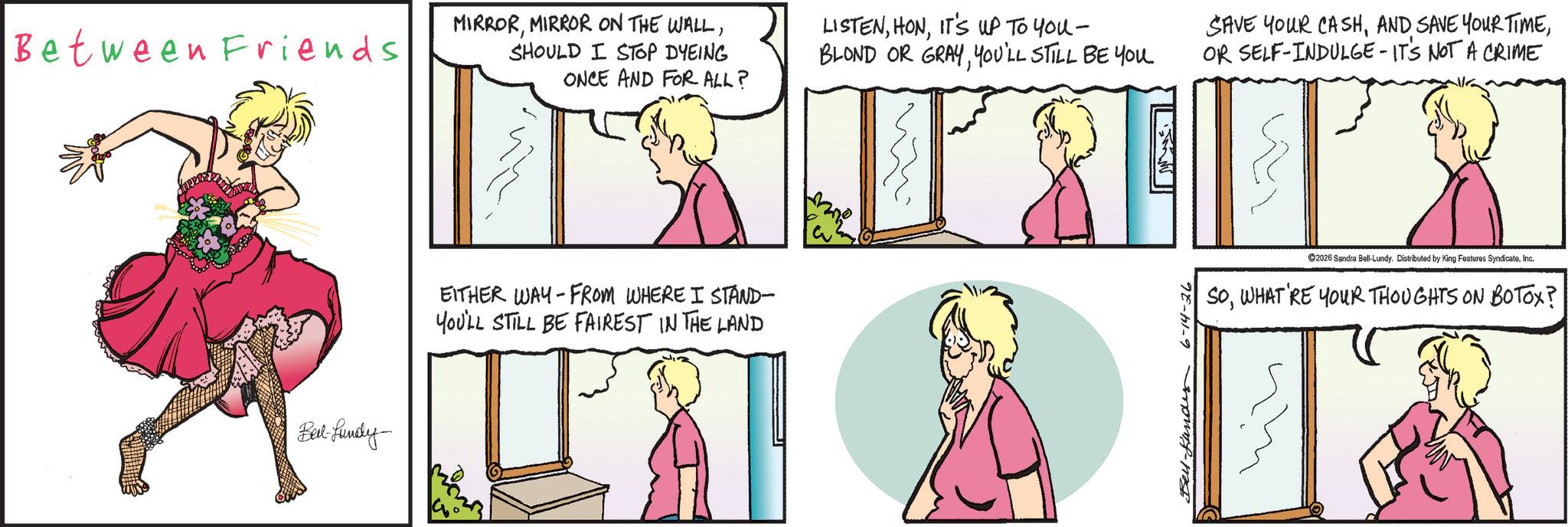 Animated cartoon OCR: Between Friends MIRRORSHOULD I STOP DYEING Bel-fundy LISTENIT'S UP TO You - BLOND OR GRAYYOU'LL STILL BE YOU ONCE AND FOR ALL? - EITHER WAY FROM WHERE I STAND- YOU'LL STILL BE FAIREST IN THE LAND 3 Bell-Landes 6-14-26 SAVE YOUR CASHOR SELF-INDULGE - IT'S NOT A CRIME ©2026 Sandra Bell-Lundy. Distributed by King Features SyndicateInc. SOWHAT'RE YOUR THOUGHTS ON BOTOX? Between Friends MIRRORMIRROR ON THE WALLSHOULD I STOP DYEING Bel - fundy LISTENIT'S UP TO You - BLOND OR GRAYYOU'LL STILL BE YOU ONCE AND FOR ALL ? - EITHER WAY FROM WHERE I STAND- YOU'LL STILL BE FAIREST IN THE LAND 3 Bell - Landes 6-14-26 SAVE YOUR CASHAND SAVE YOUR TIMEOR SELF - INDULGE - IT'S NOT A CRIME © 2026 Sandra Bell - Lundy . Distributed by King Features SyndicateInc. SOWHAT'RE YOUR THOUGHTS ON BOTOX ?