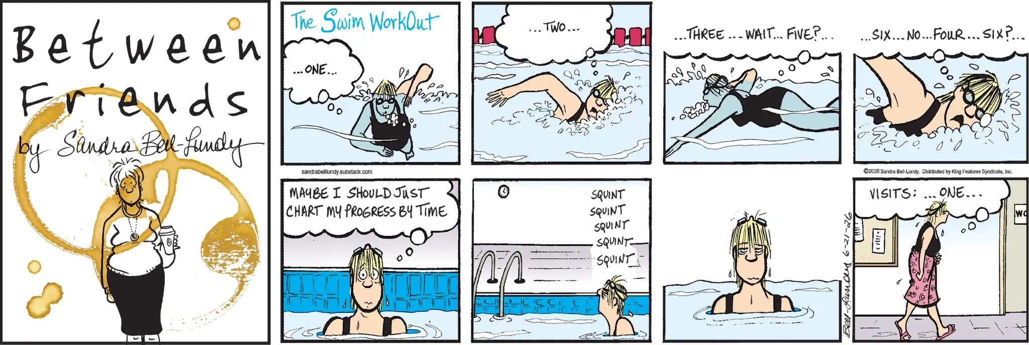 Animated cartoon OCR: Between Friends by Sandra Bell-Lundy The Swim WorkOut ... ONE... ?? sandrabelllundy.substack.com ... TWO... MAYBE I SHOULD JUST SQUINT CHART MY PROGRESS BY TIME SQUINT SQUINT SQUINT SQUINT HH THREE. WAIT... FIVE?... ... SIX... No... FouR... SIX?... Bel-Runous 6-21-26 D 100' PP ©2026 Sandra Bel-Lundy. Distributed by King Features SyndicateInc. VISITS: ... ONE... v2000 Wo Between Friends by Sandra Bell - Lundy The Swim WorkOut ... ONE ... ?? sandrabelllundy.substack.com ... TWO ... MAYBE I SHOULD JUST SQUINT CHART MY PROGRESS BY TIME SQUINT SQUINT SQUINT SQUINT HH THREE . WAIT ... FIVE ? ... ... SIX ... No ... FouR ... SIX ? ... Bel - Runous 6-21-26 D 100 ' PP © 2026 Sandra Bel - Lundy . Distributed by King Features SyndicateInc. VISITS : ... ONE ... v2000 Wo
