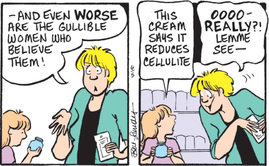 Publication OCR: - AND EVEN WORSE ARE THE GULLIBLE WOMEN WHO BELIEVE THEM! 915 THIS CREAM SAYS IT REDUCES CELLULITE Be-unde 0000- REALLY?! LEMME SEE- - AND EVEN WORSE ARE THE GULLIBLE WOMEN WHO BELIEVE THEM ! 915 THIS CREAM SAYS IT REDUCES CELLULITE Be - unde 0000- REALLY ?! LEMME SEE-