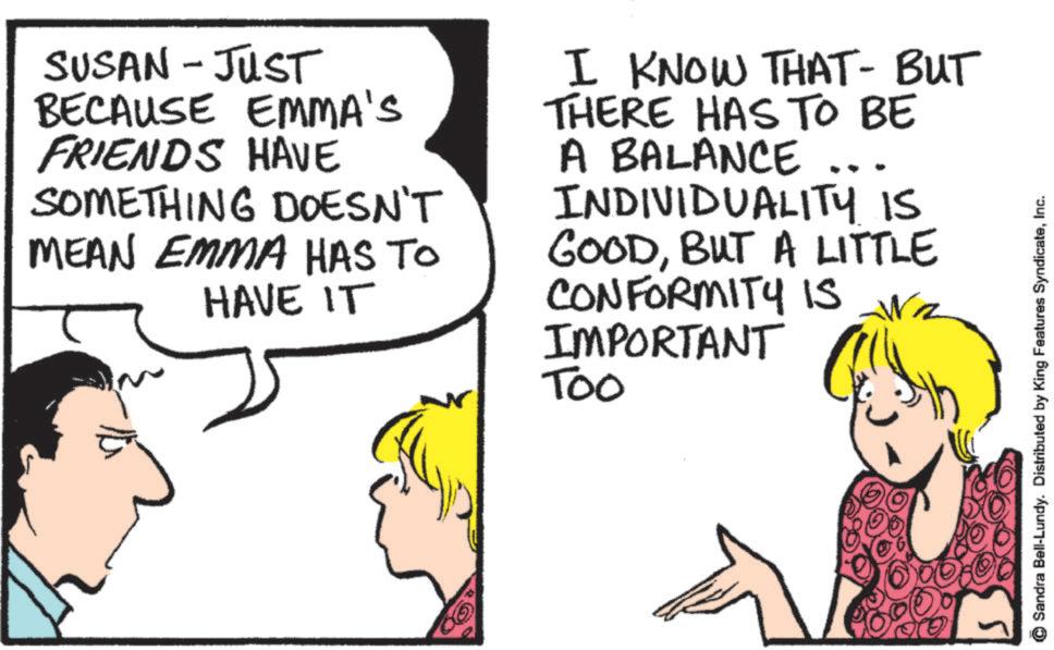 Pleased OCR: SUSAN - JUST BECAUSE EMMA'S FRIENDS HAVE SOMETHING DOESN'T MEAN EMMA HAS TO HAVE IT I KNOW THAT - BUT THERE HAS TO BE A BALANCE ... INDIVIDUALITY IS GOODBUT A LITTLE CONFORMITY IS IMPORTANT Too Sandra Bell-Lundy. Distributed by King Features SyndicateInc. SUSAN - JUST BECAUSE EMMA'S FRIENDS HAVE SOMETHING DOESN'T MEAN EMMA HAS TO HAVE IT I KNOW THAT - BUT THERE HAS TO BE A BALANCE ... INDIVIDUALITY IS GOODBUT A LITTLE CONFORMITY IS IMPORTANT Too Sandra Bell - Lundy . Distributed by King Features Syndicate