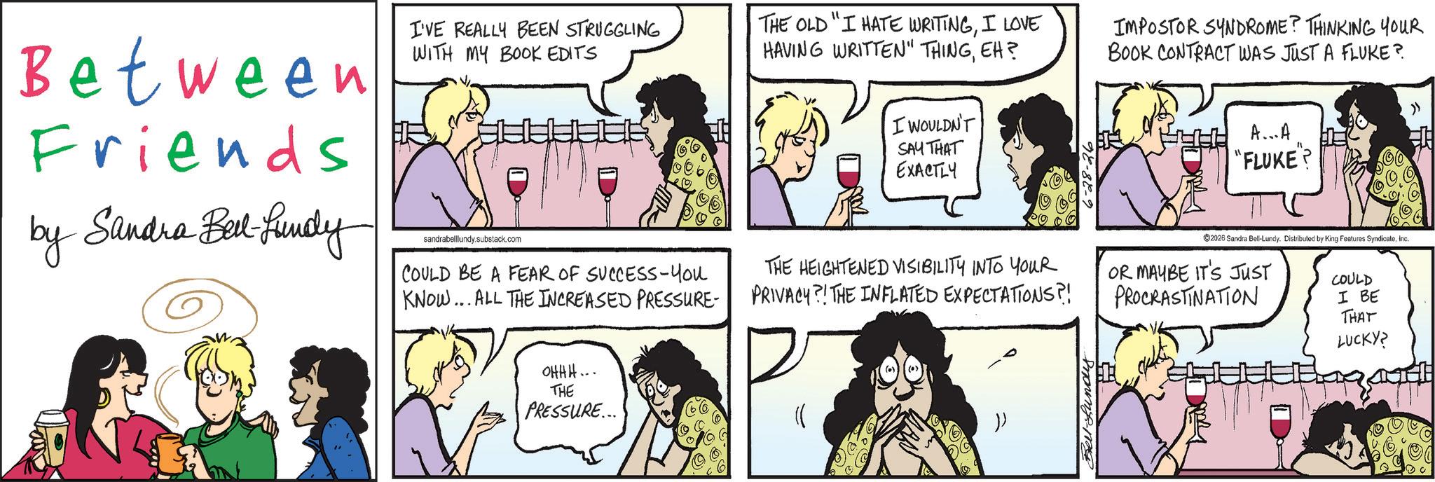 Animated cartoon OCR: Between Friends by Sandra Best-Lundy I'VE REALLY BEEN STRUGGLING WITH MY BOOK EDITS THE OLD "I HATE WRITINGI LOVE HAVING WRITTEN" THINGEH? sandrabelllundy.substack.com COULD BE A FEAR OF SUCCESS-You KNOW... ALL THE INCREASED PRESSURE- I WOULDN'T SAY THAT EXACTLY THE HEIGHTENED VISIBILITY INTO YOUR PRIVACY?! THE INFLATED EXPECTATIONS?! IMPOSTOR SYNDROME? THINKING YOUR BOOK CONTRACT WAS JUST A FLUKE? A...A "FLUKE"? ©2026 Sandra Bell-Lundy. Distributed by King Features SyndicateInc. OR MAYBE IT'S JUST PROCRASTINATION COULD I BE THAT LUCKY? » OHHH.. THE PRESSURE... Bell-Lundyy Between Friends by Sandra Best - Lundy I'VE REALLY BEEN STRUGGLING WITH MY BOOK EDITS THE OLD " I HATE WRITINGI LOVE HAVING WRITTEN " THINGEH ? sandrabelllundy.substack.com COULD BE A FEAR OF SUCCESS - You KNOW ... ALL THE INCREASED PRESSURE- I WOULDN'T SAY THAT EXACTLY THE HEIGHTENED VISIBILITY INTO YOUR PRIVACY ?! THE INFLATED EXPECTATIONS ?! IMPOSTOR SYNDROME ? THINKING YOUR BOOK CONTRACT WAS JUST A FLUKE ? A ... A " FLUKE " ? © 2026 Sandra Bell - Lundy . Distributed by King Features SyndicateInc. OR MAYBE IT'S JUST PROCRASTINATION COULD I BE THAT LUCKY ? » OHHH .. THE PRESSURE ... Bell - Lundyy