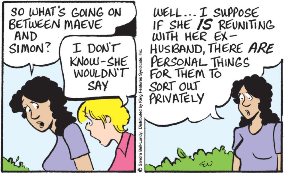 Animation OCR: SO WHAT'S GOING ON BETWEEN MAEVE AND SIMON? I DON'T KNOW-SHE WELL... I SUPPOSE IF SHE IS REUNITING WITH HER EX- HUSBANDTHERE ARE PERSONAL THINGS WOULDN'T FOR THEM TO SAY Sandra Bell-Lundy. Distributed by King Features SyndicateInc. SORT OUT PRIVATELY ??? SO WHAT'S GOING ON BETWEEN MAEVE AND SIMON ? I DON'T KNOW - SHE WELL ... I SUPPOSE IF SHE IS REUNITING WITH HER EX- HUSBANDTHERE ARE PERSONAL THINGS WOULDN'T FOR THEM TO SAY Sandra Bell - Lundy . Distributed by King Features SyndicateInc. SORT OUT PRIVATELY ???