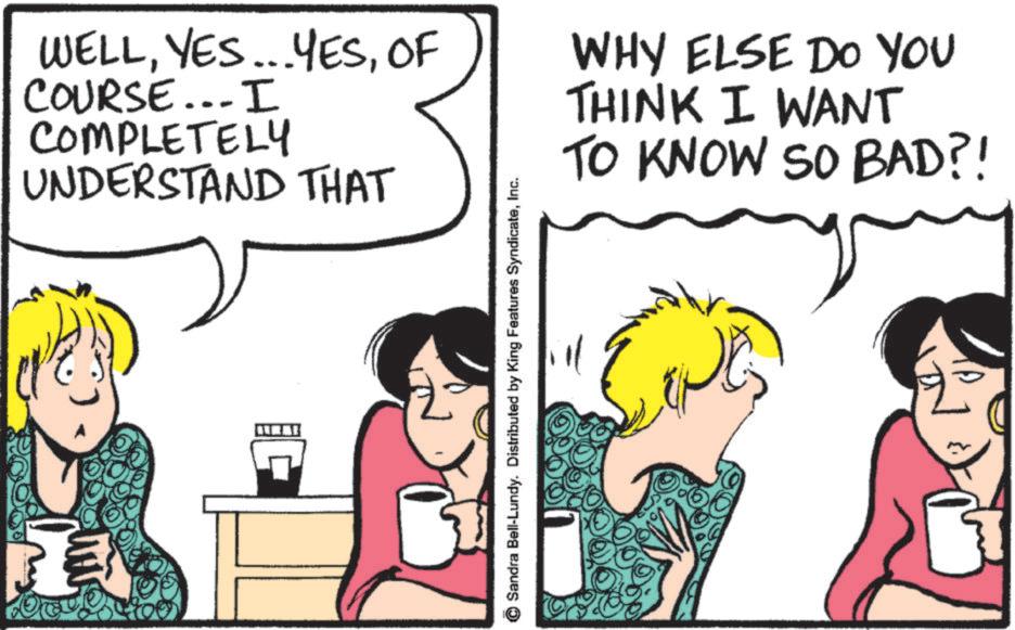 Fiction OCR: WELLOF COURSE... I COMPLETELY UNDERSTAND THAT WHY ELSE DO YOU THINK I WANT TO KNOW SO BAD?! Sandra Bell-Lundy. Distributed by King Features SyndicateInc. WELLYES ... YESOF COURSE ... I COMPLETELY UNDERSTAND THAT WHY ELSE DO YOU THINK I WANT TO KNOW SO BAD ?! Sandra Bell - Lundy . Distributed by King Features Syndicate