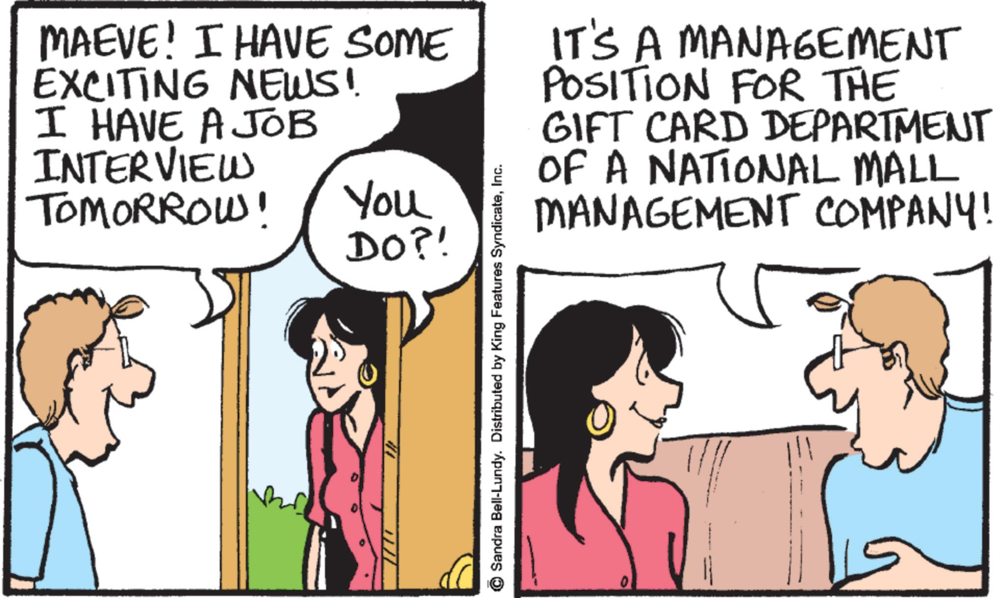 Comic book OCR: MAEVE! I HAVE SOME EXCITING NEWS! I HAVE A JOB INTERVIEW TOMORROW! You DO?! IT'S A MANAGEMENT POSITION FOR THE GIFT CARD DEPARTMENT OF A NATIONAL MALL MANAGEMENT COMPANY! Sandra Bell-Lundy. Distributed by King Features SyndicateInc. MAEVE ! I HAVE SOME EXCITING NEWS ! I HAVE A JOB INTERVIEW TOMORROW ! You DO ?! IT'S A MANAGEMENT POSITION FOR THE GIFT CARD DEPARTMENT OF A NATIONAL MALL MANAGEMENT COMPANY ! Sandra Bell - Lundy . Distributed by King Features Syndicate