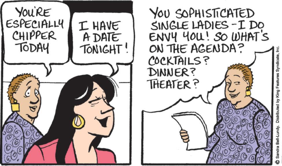Fiction OCR: YOU'RE ESPECIALLY I HAVE CHIPPER TODAY A DATE TONIGHT! YOU SOPHISTICATED SINGLE LADIES -I DO ENVY YOU! SO WHAT'S ON THE AGENDA? COCKTAILS? DINNER? THEATER? (? ) Sandra Bell-Lundy. Distributed by King Features SyndicateInc. YOU'RE ESPECIALLY I HAVE CHIPPER TODAY A DATE TONIGHT ! YOU SOPHISTICATED SINGLE LADIES -I DO ENVY YOU ! SO WHAT'S ON THE AGENDA ? COCKTAILS ? DINNER ? THEATER ? ( ? ) Sandra Bell - Lundy . Distributed by King Features Syndicate