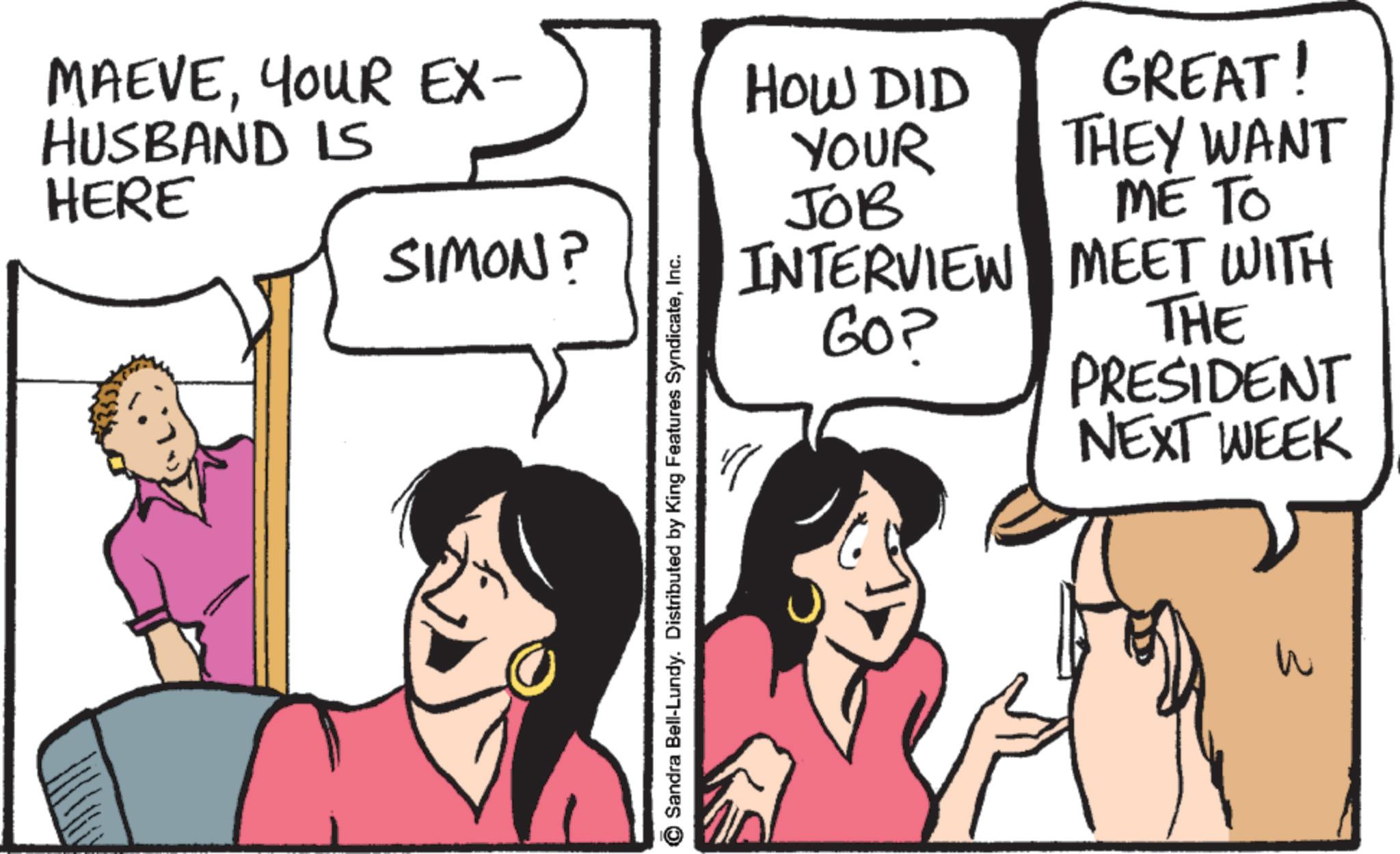Happiness OCR: MAEVEYOUR EX- HUSBAND IS HOW DID YOUR GREAT! THEY WANT HERE JOB ME TO SIMON? © Sandra Bell-Lundy. Distributed by King Features SyndicateInc. INTERVIEW MEET WITH GO? THE PRESIDENT NEXT WEEK " 3 MAEVEYOUR EX- HUSBAND IS HOW DID YOUR GREAT ! THEY WANT HERE JOB ME TO SIMON ? © Sandra Bell - Lundy . Distributed by King Features SyndicateInc. INTERVIEW MEET WITH GO ? THE PRESIDENT NEXT WEEK " 3