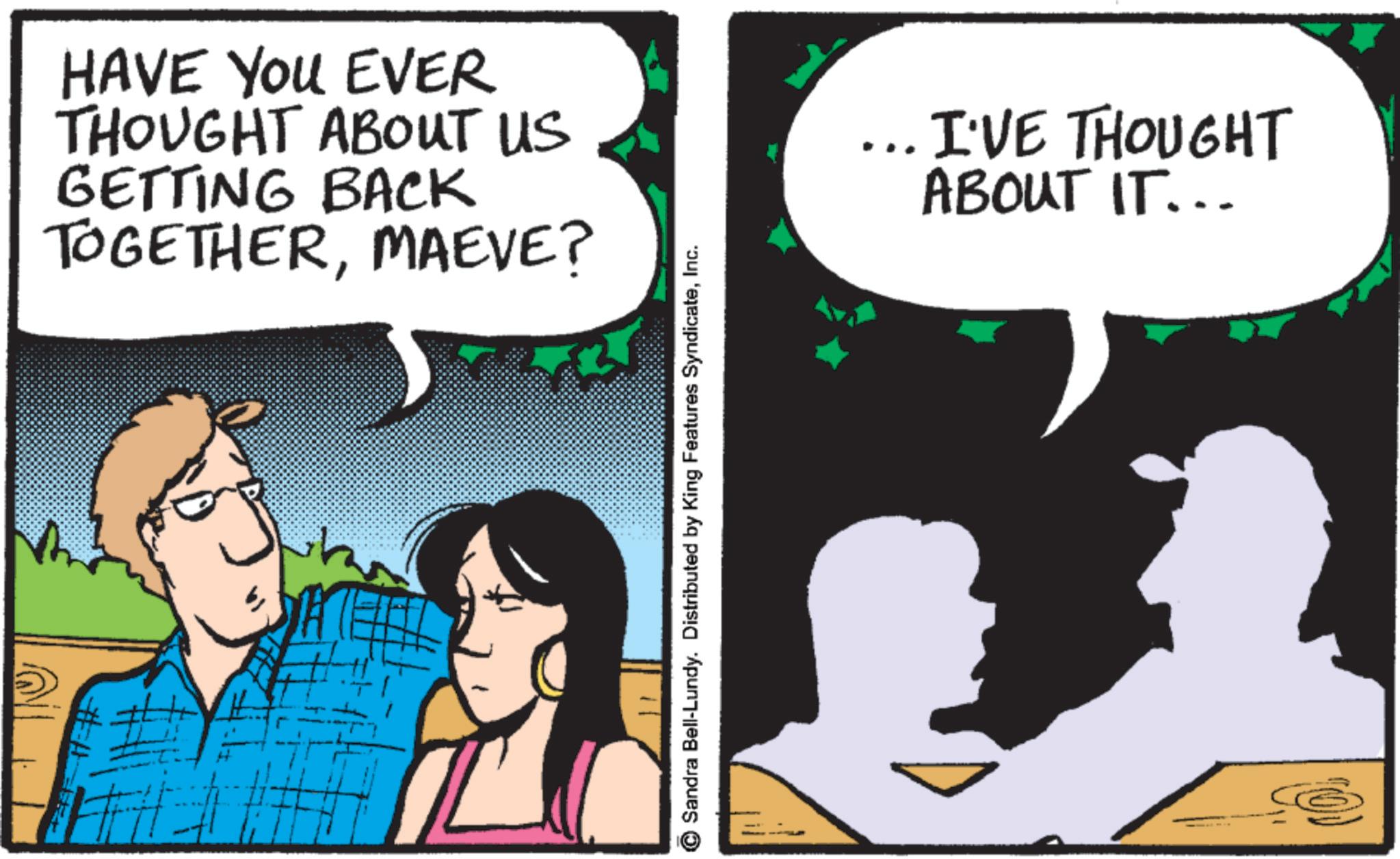 Animated cartoon OCR: HAVE YOU EVER THOUGHT ABOUT US GETTING BACK TOGETHERMAEVE? Sandra Bell-Lundy. Distributed by King Features SyndicateInc. ... I'VE THOUGHT ABOUT IT... HAVE YOU EVER THOUGHT ABOUT US GETTING BACK TOGETHERMAEVE ? Sandra Bell - Lundy . Distributed by King Features SyndicateInc. ... I'VE THOUGHT ABOUT IT ...