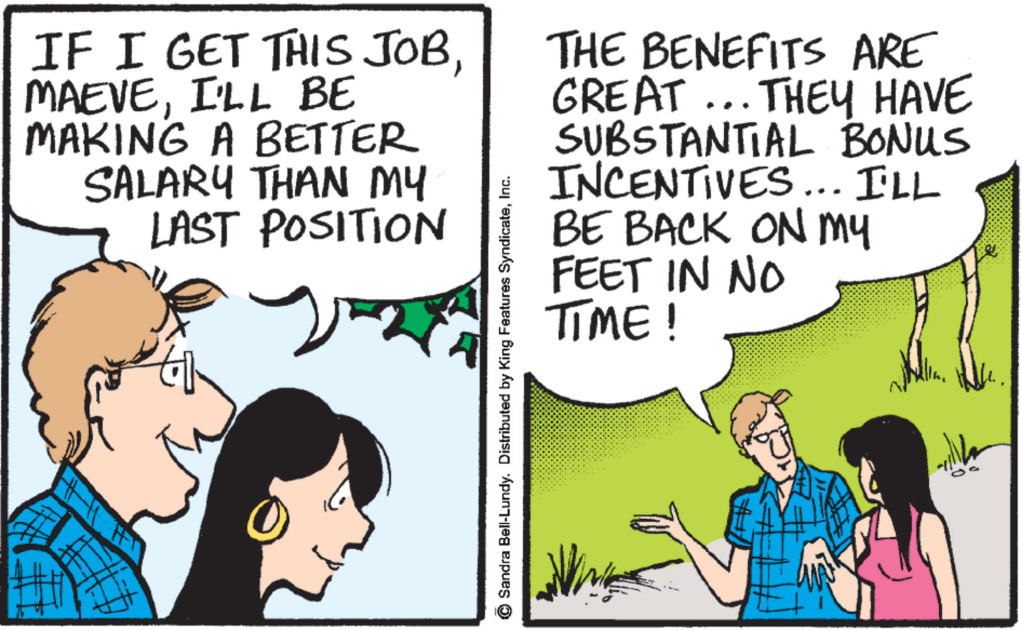 Animation OCR: IF I GET THIS JOBI'LL BE MAKING A BETTER SALARY THAN MY LAST POSITION THE BENEFITS ARE GREAT... THEY HAVE SUBSTANTIAL BONUS INCENTIVES... I'LL BE BACK ON MY FEET IN NO TIME! Sandra Bell-Lundy. Distributed by King Features SyndicateInc. IF I GET THIS JOBI'LL BE MAKING A BETTER SALARY THAN MY LAST POSITION THE BENEFITS ARE GREAT ... THEY HAVE SUBSTANTIAL BONUS INCENTIVES ... I'LL BE BACK ON MY FEET IN NO TIME ! Sandra Bell - Lundy . Distributed by King Features Syndicate