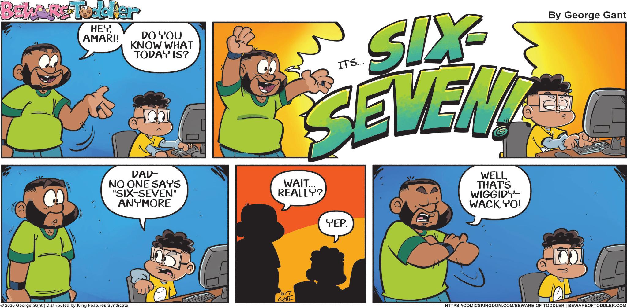 Comic book OCR: BEWARE Toddler HEYAMARI! DO YOU KNOW WHAT TODAY IS? DAD- NO ONE SAYS "SIX-SEVEN" ANYMORE IT'S... SIX SEVEN WAIT... REALLY? WELL THAT'S WIGGIDY- WACKYO! By George Gant 6/7 © 2026 George Gant | Distributed by King Features Syndicate GANT YEP. HTTPS://COMICSKINGDOM.COM/BEWARE-OF-TODDLER | BEWARE OFTODDLER.COM BEWARE Toddler HEYAMARI ! DO YOU KNOW WHAT TODAY IS ? DAD- NO ONE SAYS " SIX - SEVEN " ANYMORE IT'S ... SIX SEVEN WAIT ... REALLY ? WELL THAT'S WIGGIDY- WACKYO ! By George Gant 6/7 © 2026 George Gant | Distributed by King Features Syndicate GANT YEP . HTTPS://COMICSKINGDOM.COM/BEWARE-OF-TODDLER | BEWARE OFTODDLER.COM