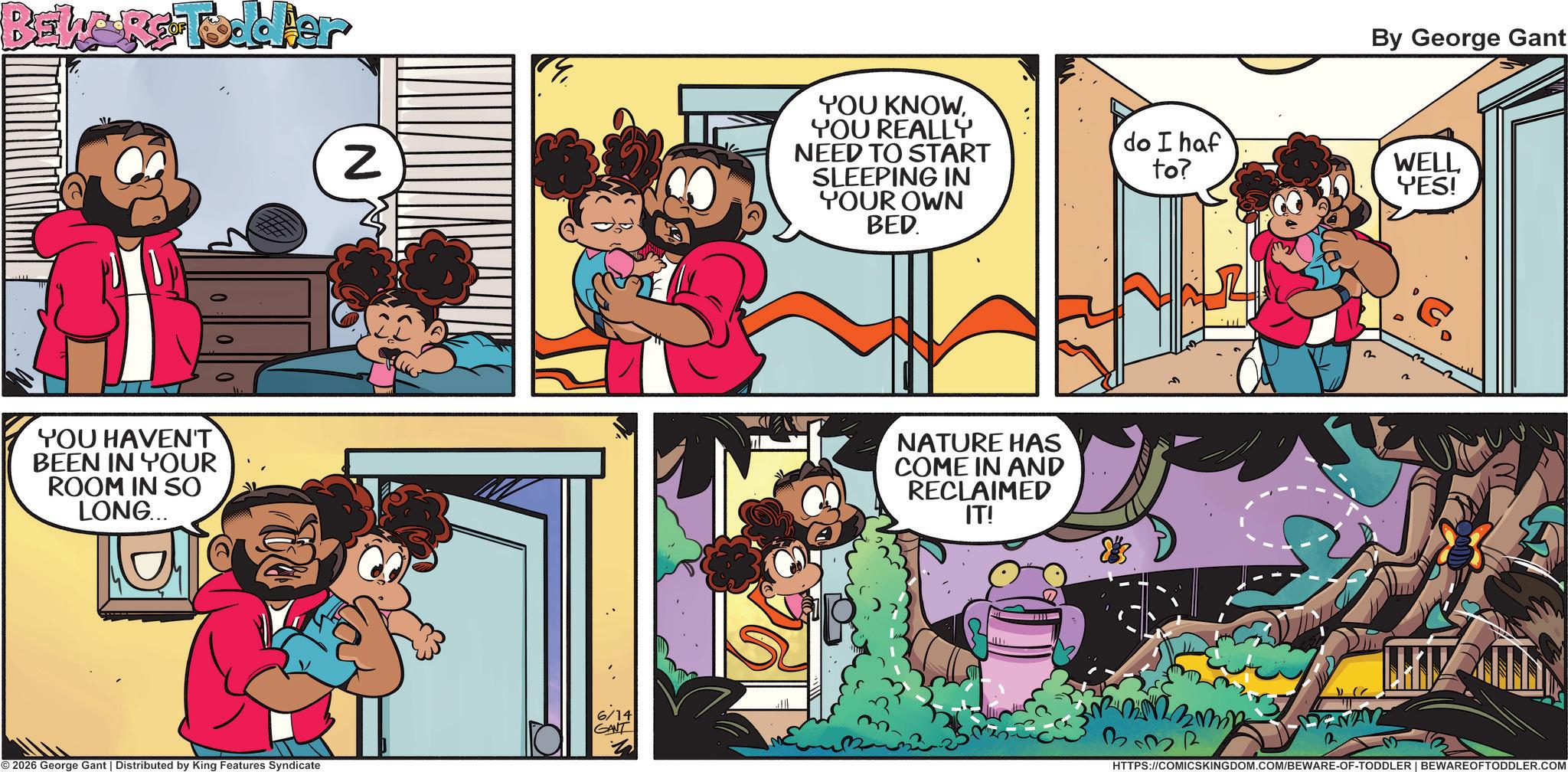 Happiness OCR: BEWARE Todder YOU HAVEN'T BEEN IN YOUR ROOM IN SO LONG... Z 6/14 GANT © 2026 George Gant | Distributed by King Features Syndicate YOU KNOWYOU REALLY NEED TO START SLEEPING IN YOUR OWN BED. NATURE HAS COME IN AND RECLAIMED IT! By George Gant do I haf to? WELL YES! 2 332 HTTPS://COMICSKINGDOM.COM/BEWARE-OF-TODDLER | BEWAREOFTODDLER.COM BEWARE Todder YOU HAVEN'T BEEN IN YOUR ROOM IN SO LONG ... Z 6/14 GANT © 2026 George Gant | Distributed by King Features Syndicate YOU KNOWYOU REALLY NEED TO START SLEEPING IN YOUR OWN BED . NATURE HAS COME IN AND RECLAIMED IT ! By George Gant do I haf to ? WELL YES ! 2 332 HTTPS://COMICSKINGDOM.COM/BEWARE-OF-TODDLER | BEWAREOFTODDLER.COM