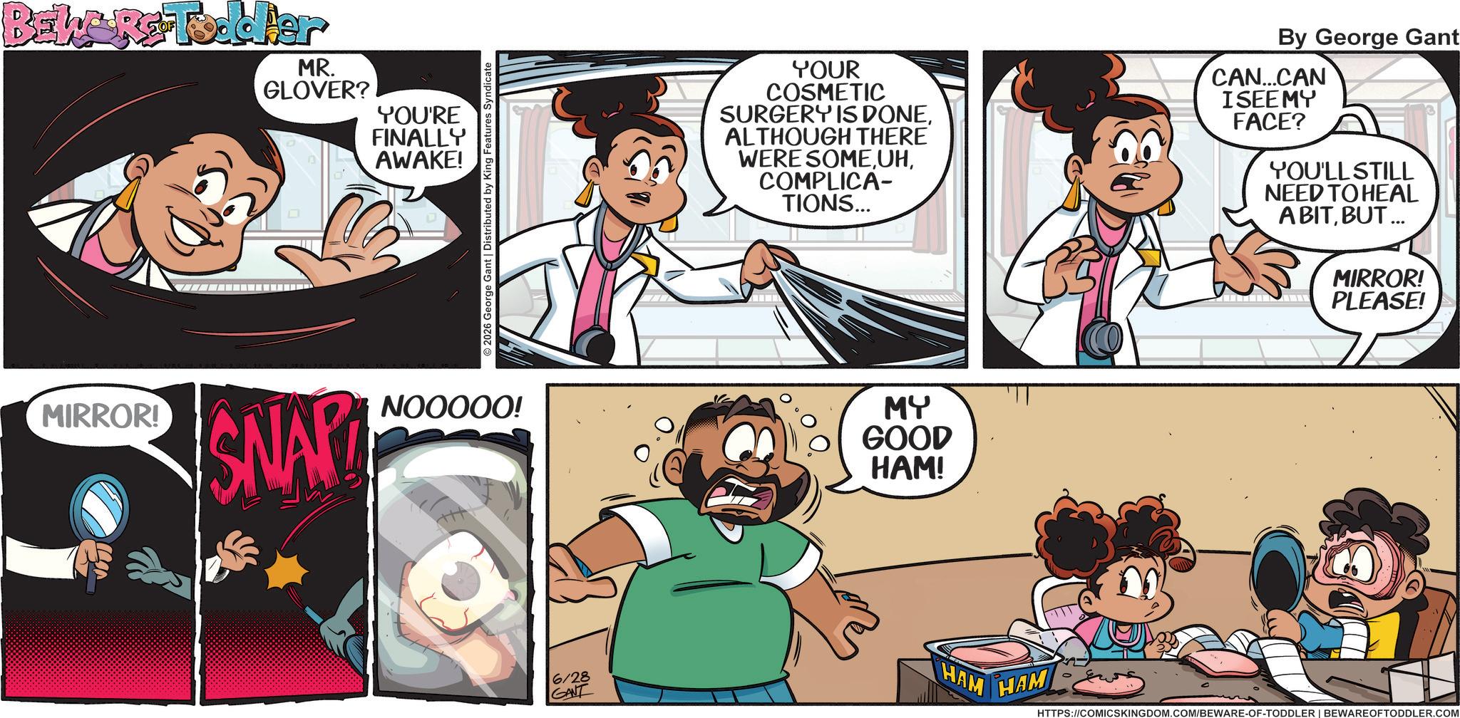 Comic book OCR: BEL&R Toddler MR. GLOVER? YOU'RE FINALLY AWAKE! MIRROR! 2026 George Gant | Distributed by King Features Syndicate SNAP NOOOOO! YOUR COSMETIC SURGERY IS DONEALTHOUGH THERE WERE SOMECOMPLICA- TIONS... By George Gant CAN...CAN ISEEMY FACE? YOU'LL STILL NEED TO HEAL A BITBUT ... MY GOOD HAM! 6/28 GANT HAM HAM MIRROR! PLEASE! HTTPS://COMICSKINGDOM.COM/BEWARE-OF-TODDLER | BEWARE OFTODDLER.COM BEL & R Toddler MR . GLOVER ? YOU'RE FINALLY AWAKE ! MIRROR ! 2026 George Gant | Distributed by King Features Syndicate SNAP NOOOOO ! YOUR COSMETIC SURGERY IS DONEALTHOUGH THERE WERE SOMECOMPLICA- TIONS ... By George Gant CAN ... CAN ISEEMY FACE ? YOU'LL STILL NEED TO HEAL A BITBUT ... MY GOOD HAM ! 6/28 GANT HAM HAM MIRROR ! PLEASE ! HTTPS://COMICSKINGDOM.COM/BEWARE-OF-TODDLER | BEWARE OFTODDLER.COM