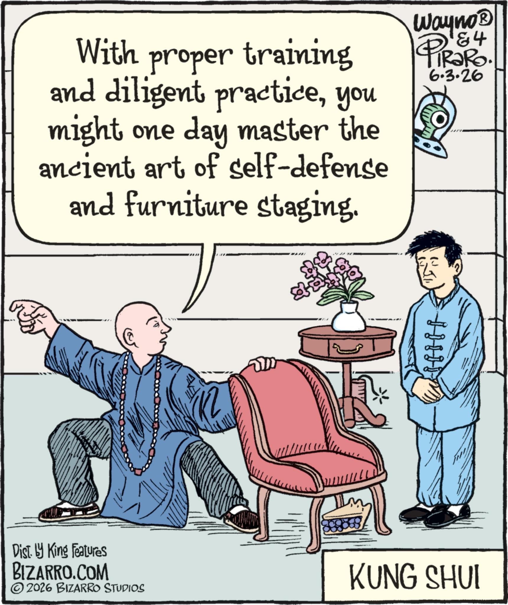 Fiction OCR: With proper training and diligent practiceyou might one day master the ancient art of self-defense and furniture staging. 84 Wayno? PiRaRo. 6.3.26 H Dist. by King Features BIZARRO.COM © 2026 BIZARRO STUDIOS KUNG SHUI With proper training and diligent practiceyou might one day master the ancient art of self - defense and furniture staging . 84 Wayno? PiRaRo . 6.3.26 H Dist . by King Features BIZARRO.COM © 2026 BIZARRO STUDIOS KUNG SHUI