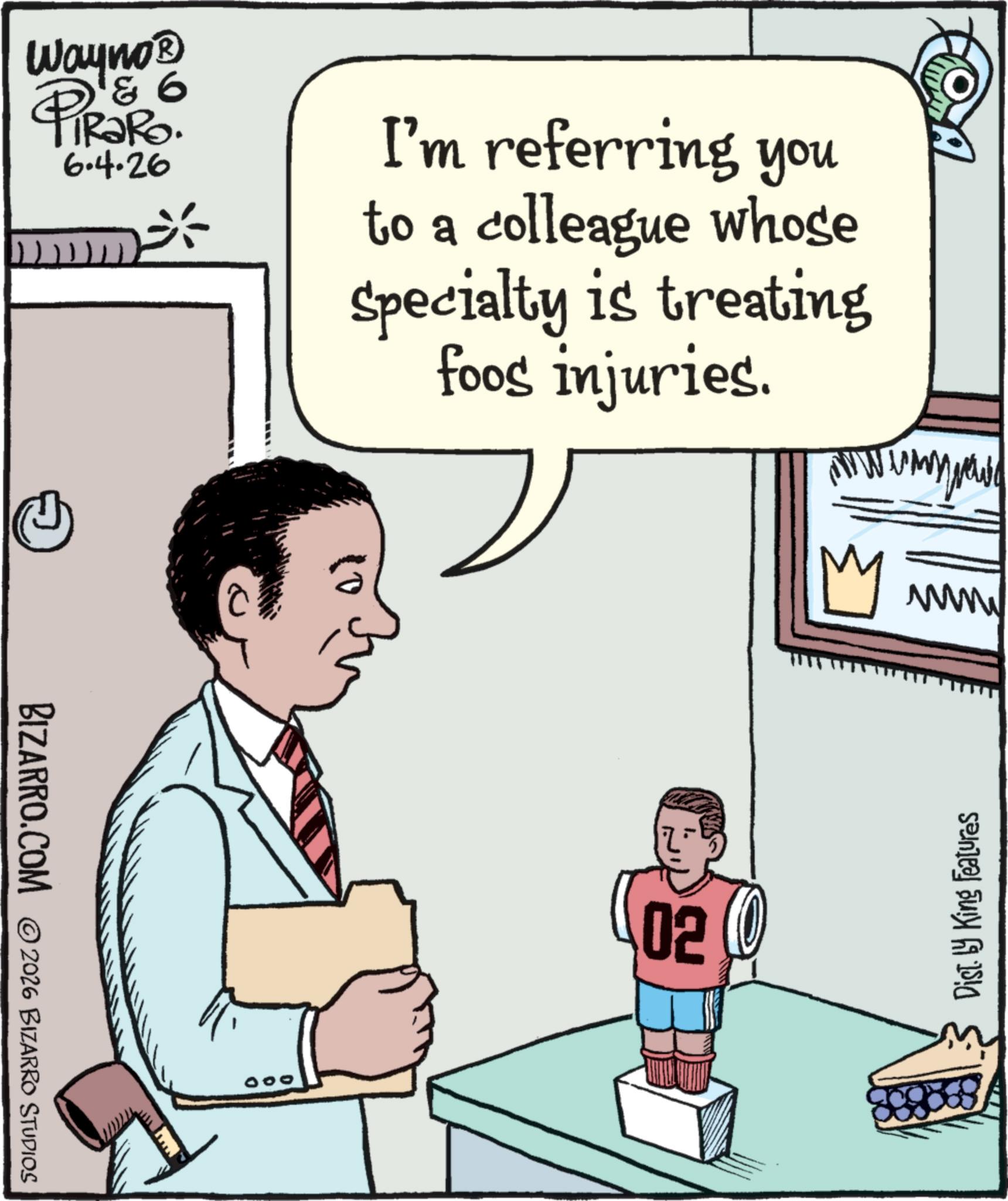 Photo caption OCR: '& 6 Wayno? PiRaRo. 6.4.26 10 I'm referring you to a colleague whose Specialty is treating foos injuries. My BIZARRO.COM 2026 BIZARRO STUDIOS 020 www Dist. by King Features ' & 6 Wayno? PiRaRo . 6.4.26 10 I'm referring you to a colleague whose Specialty is treating foos injuries . My BIZARRO.COM 2026 BIZARRO STUDIOS 020 www Dist . by King Features