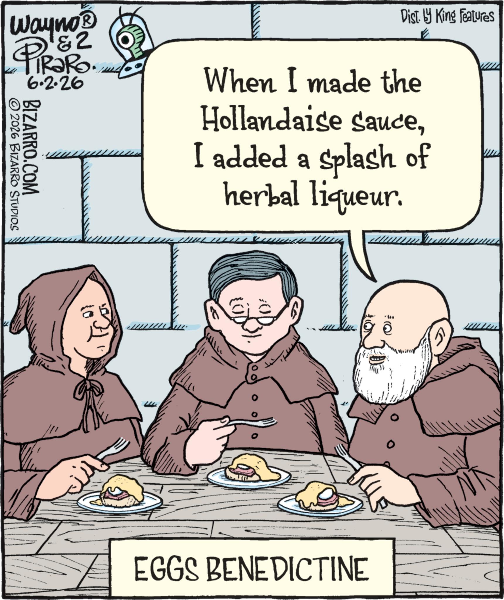 Animated cartoon OCR: Wayno? &2 iRaRo. 6.2.26 ©2026 BIZARRO STUDIOS BIZARRO.COM Dist. by King Features When I made the Hollandaise sauceI added a splash of herbal liqueur. EGGS BENEDICTINE Wayno? & 2 iRaRo . 6.2.26 © 2026 BIZARRO STUDIOS BIZARRO.COM Dist . by King Features When I made the Hollandaise sauceI added a splash of herbal liqueur . EGGS BENEDICTINE
