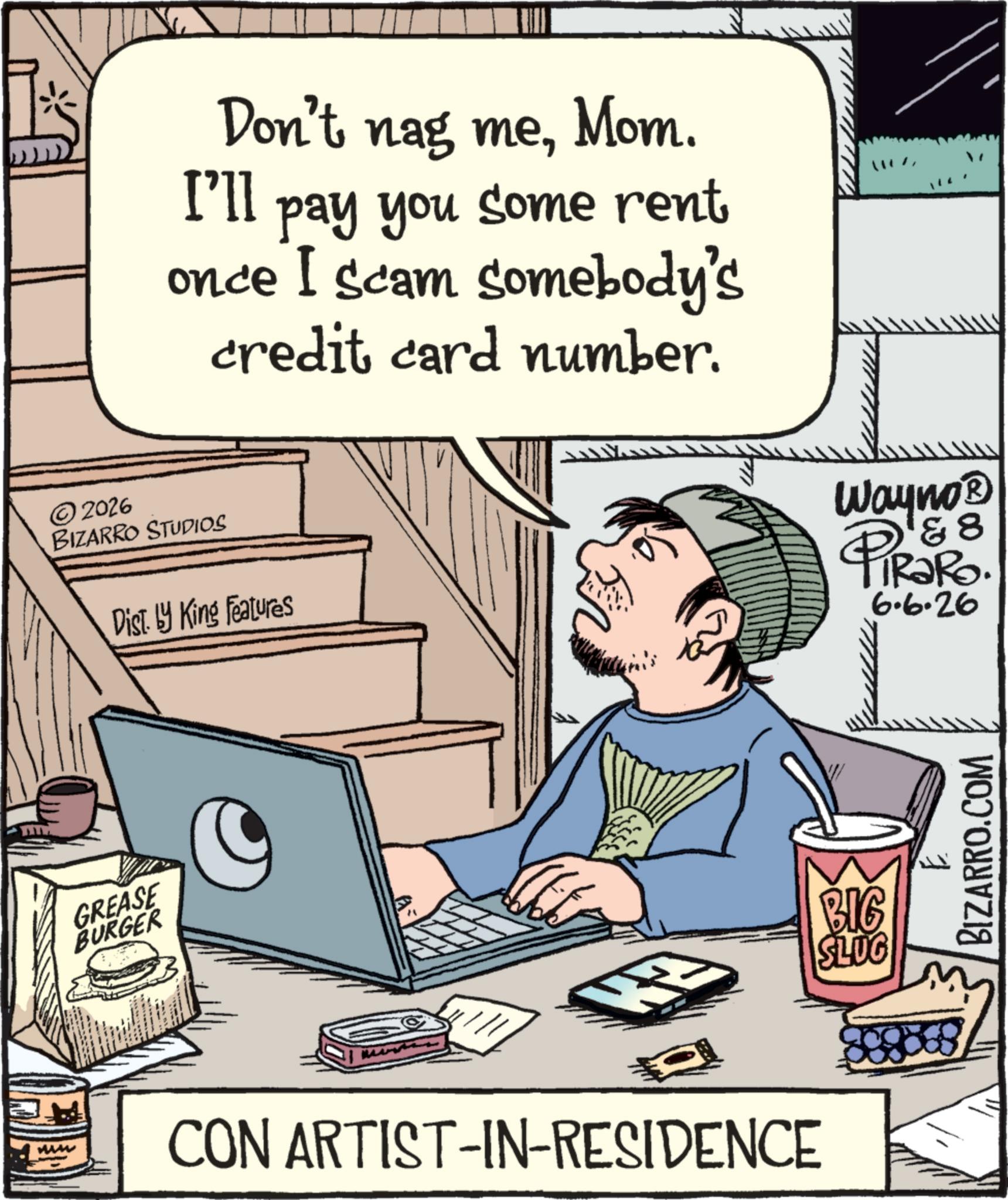 Computer OCR: Don't nag meMom. I'll pay you some rent once I scam somebody's credit card number. ©2026 BIZARRO STUDIOS Dist. by King Features ?? Wayno? & 8 PiRaRo. 6.6.26 GREASE BURGER " CON ARTIST-IN-RESIDENCE BIG SLUG 1 BIZARRO.COM Don't nag meMom . I'll pay you some rent once I scam somebody's credit card number . © 2026 BIZARRO STUDIOS Dist . by King Features ?? Wayno? & 8 PiRaRo . 6.6.26 GREASE BURGER " CON ARTIST - IN - RESIDENCE BIG SLUG 1 BIZARRO.COM