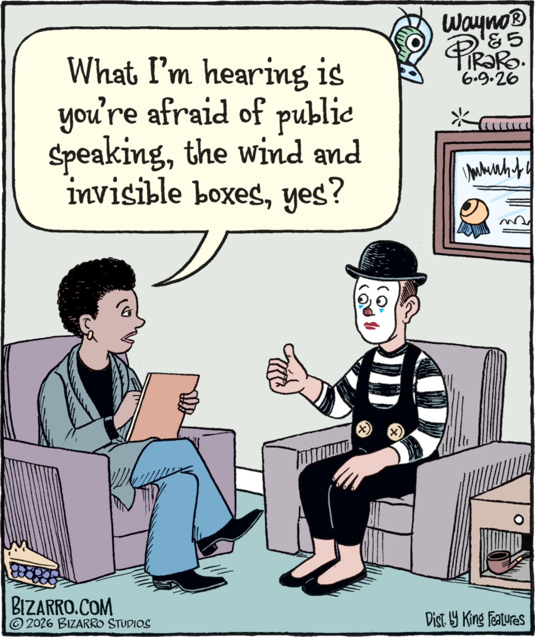Publication OCR: What I'm hearing is you're afraid of public Speakingthe wind and invisible boxesyes? Wayno? PiRaRo. 6.9.26 5 BIZARRO.COM 2026 BIZARRO STUDIOS Dist. by King Features What I'm hearing is you're afraid of public Speakingthe wind and invisible boxesyes ? Wayno? PiRaRo . 6.9.26 5 BIZARRO.COM 2026 BIZARRO STUDIOS Dist . by King Features
