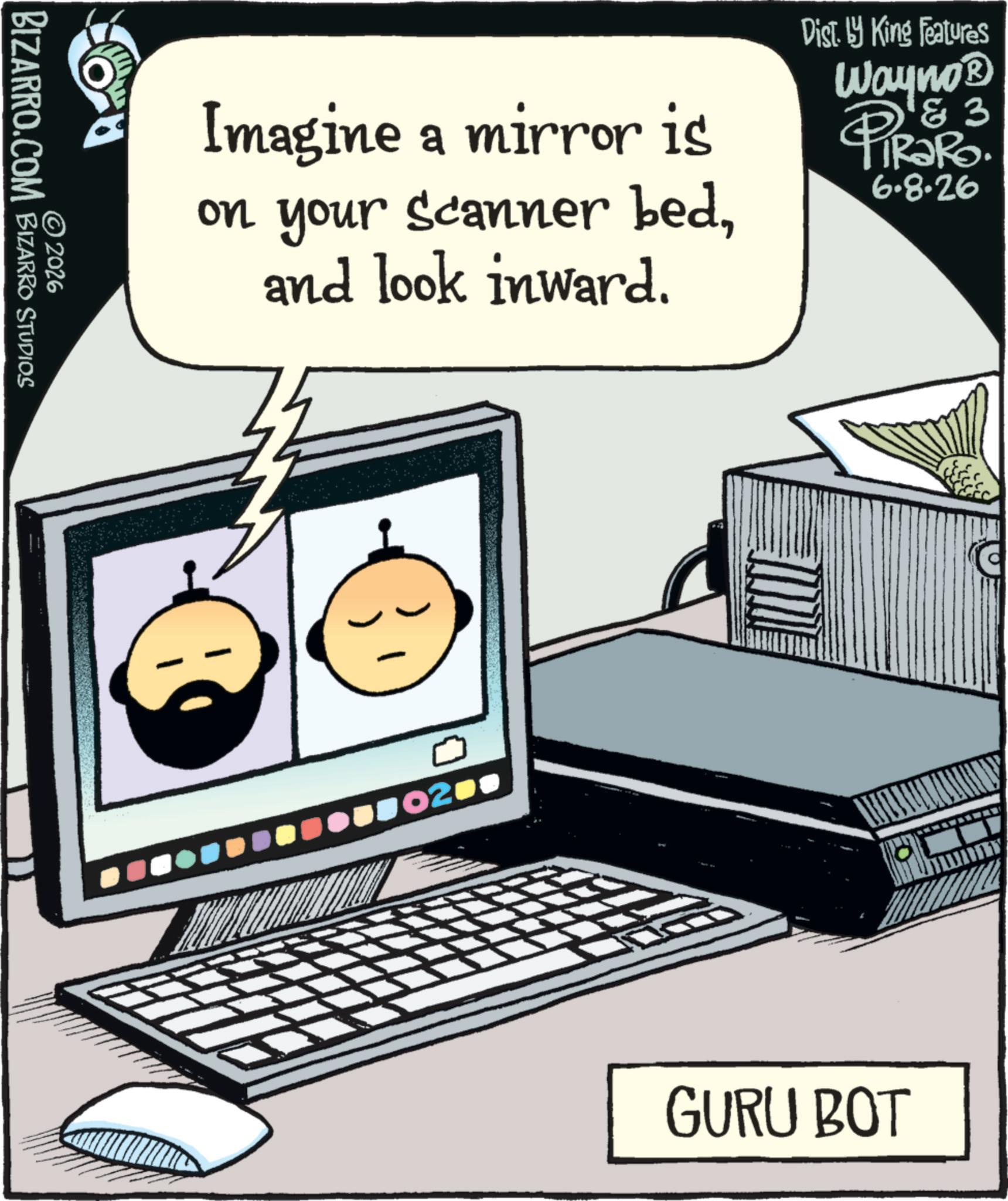 Laptop OCR: BIZARRO.COM © 2026 BIZARRO STUDIOS Imagine a mirror is on your Scanner bedand look inward. Dist. by King Features 83 Wayno? PIRARO 6.8.26 02 C GURU BOT BIZARRO.COM © 2026 BIZARRO STUDIOS Imagine a mirror is on your Scanner bedand look inward . Dist . by King Features 83 Wayno? PIRARO 6.8.26 02 C GURU BOT