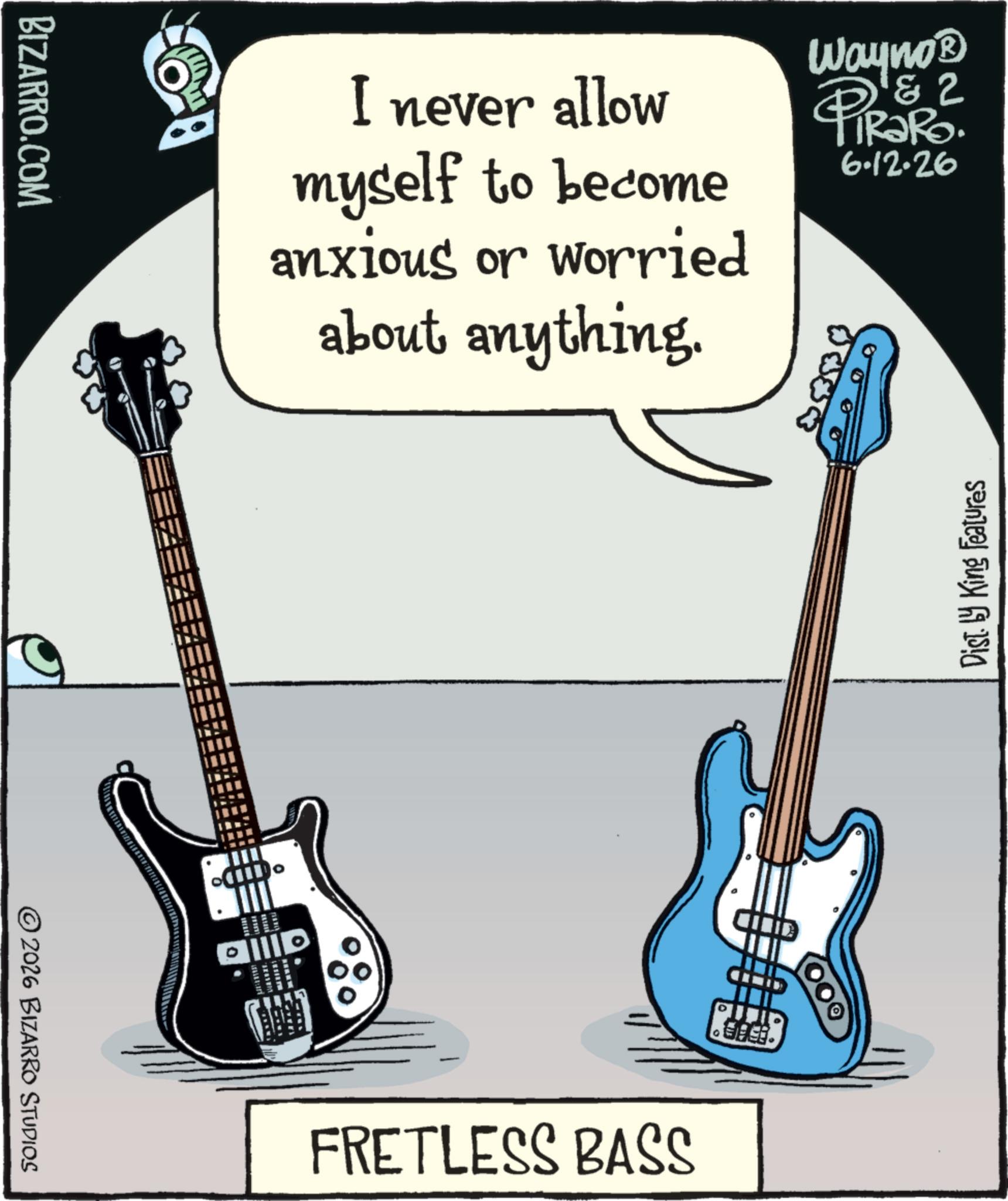 Bassist OCR: BIZARRO.COM I never allow myself to become anxious or worried about anything. Wayno? PIRS 2 6.12.26 2026 BIZARRO STUDIOS THE allla Dist. by King Features FRETLESS BASS BIZARRO.COM I never allow myself to become anxious or worried about anything . Wayno? PIRS 2 6.12.26 2026 BIZARRO STUDIOS THE allla Dist . by King Features FRETLESS BASS