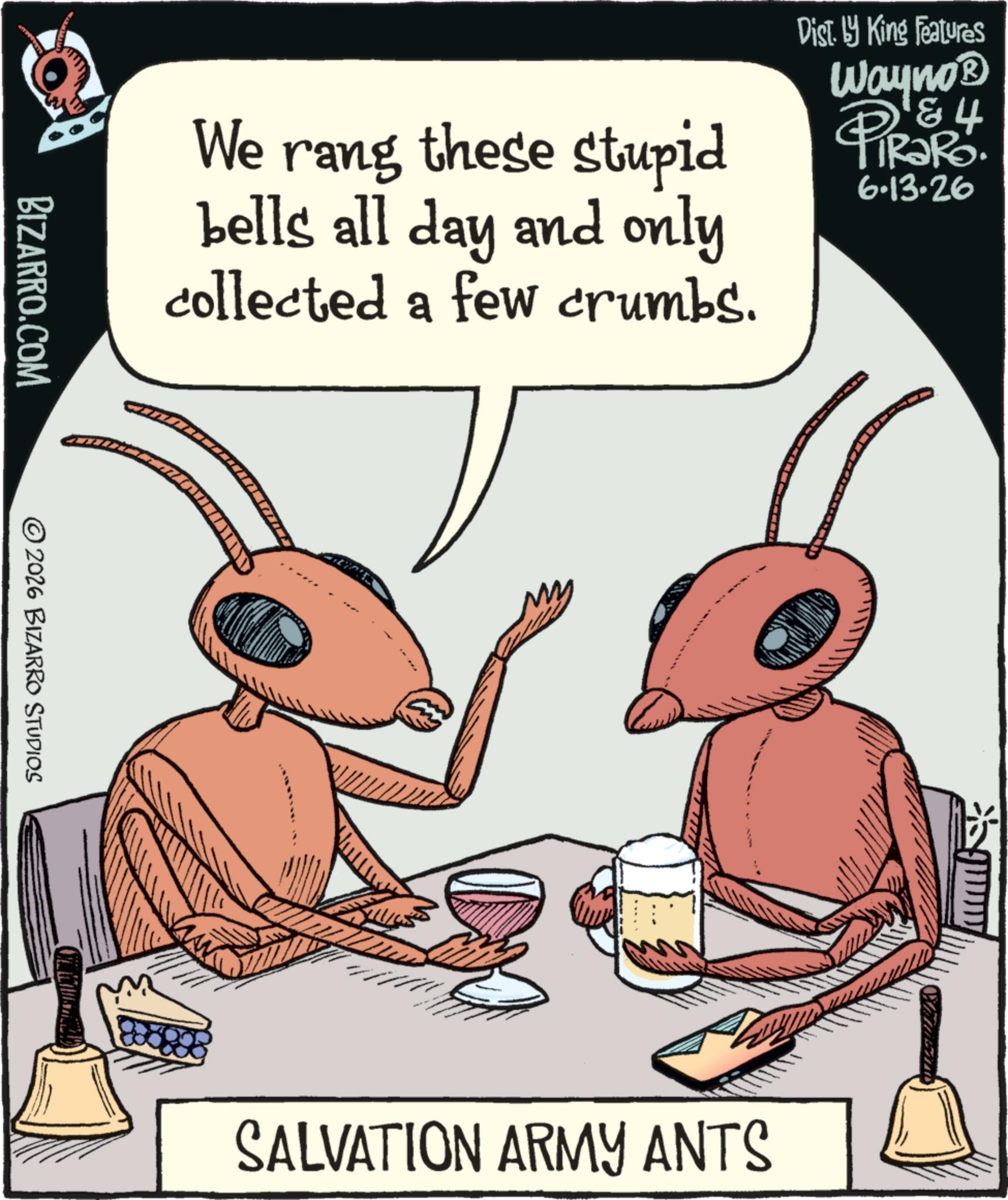 Fiction OCR: We rang these stupid bells all day and only collected a few crumbs. Dist. by King Features Wayno? & 4 6.13.26 BIZARRO.COM ©2026 BIZARRO STUDIOS SALVATION ARMY ANTS We rang these stupid bells all day and only collected a few crumbs . Dist . by King Features Wayno? & 4 6.13.26 BIZARRO.COM © 2026 BIZARRO STUDIOS SALVATION ARMY ANTS