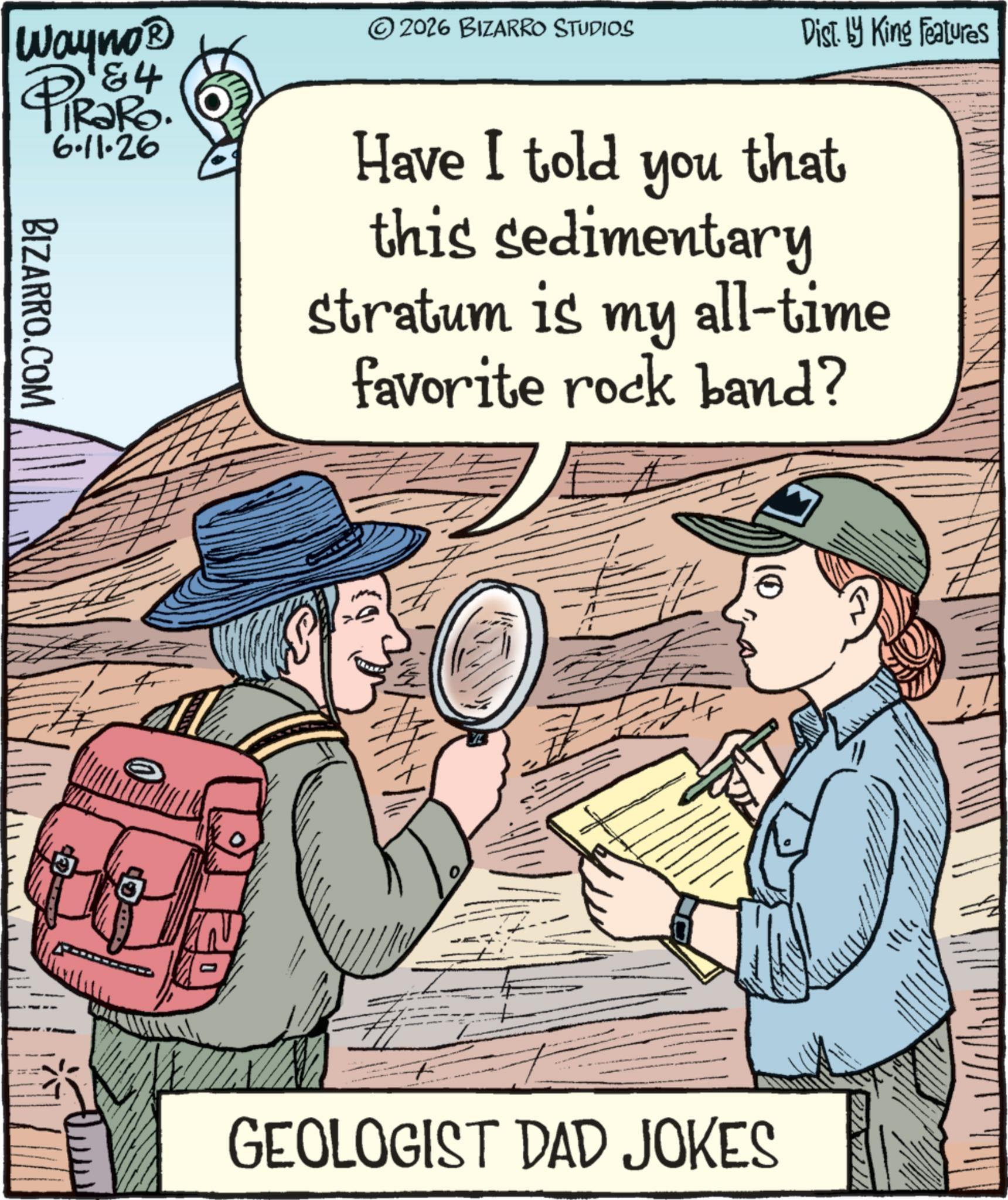 Publication OCR: Wayno? PIR?RO. 6.11.26 BIZARRO.COM Fr 2026 BIZARRO STUDIOS Dist. by King Features Have I told you that this sedimentary stratum is my all-time favorite rock band? GEOLOGIST DAD JOKES 11141 Wayno? PIR?RO . 6.11.26 BIZARRO.COM Fr 2026 BIZARRO STUDIOS Dist . by King Features Have I told you that this sedimentary stratum is my all - time favorite rock band ? GEOLOGIST DAD JOKES 11141